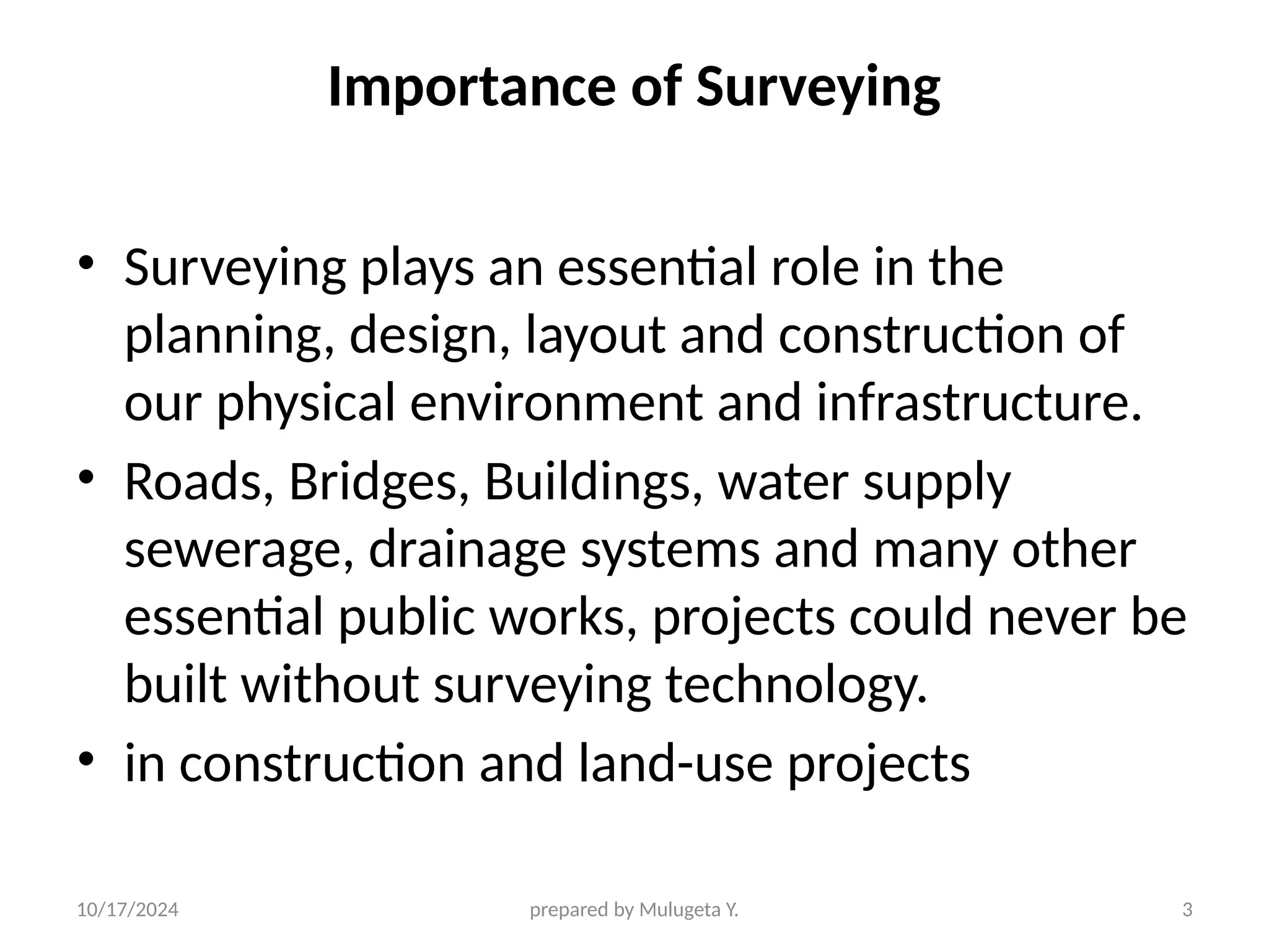 10/17/2024 prepared by Mulugeta Y. 3
Importance of Surveying
• Surveying plays an essential role in the
planning, design, layout and construction of
our physical environment and infrastructure.
• Roads, Bridges, Buildings, water supply
sewerage, drainage systems and many other
essential public works, projects could never be
built without surveying technology.
• in construction and land-use projects
 