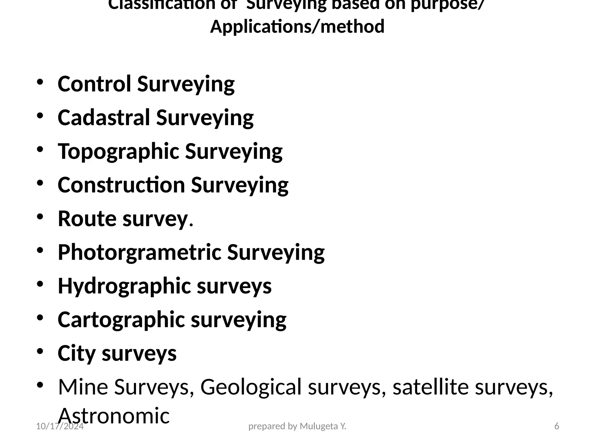 10/17/2024 prepared by Mulugeta Y. 6
Classification of Surveying based on purpose/
Applications/method
• Control Surveying
• Cadastral Surveying
• Topographic Surveying
• Construction Surveying
• Route survey.
• Photorgrametric Surveying
• Hydrographic surveys
• Cartographic surveying
• City surveys
• Mine Surveys, Geological surveys, satellite surveys,
Astronomic
 