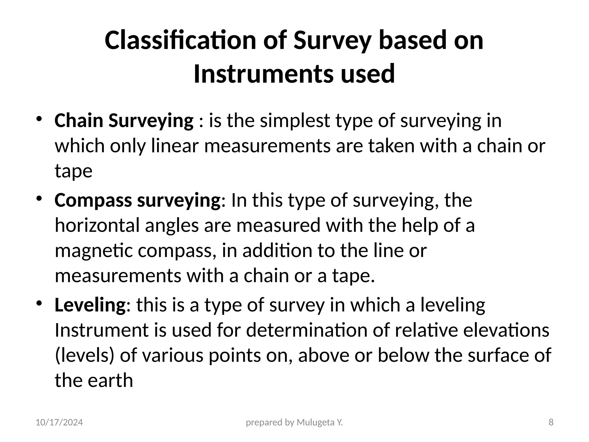 10/17/2024 prepared by Mulugeta Y. 8
Classification of Survey based on
Instruments used
• Chain Surveying : is the simplest type of surveying in
which only linear measurements are taken with a chain or
tape
• Compass surveying: In this type of surveying, the
horizontal angles are measured with the help of a
magnetic compass, in addition to the line or
measurements with a chain or a tape.
• Leveling: this is a type of survey in which a leveling
Instrument is used for determination of relative elevations
(levels) of various points on, above or below the surface of
the earth
 