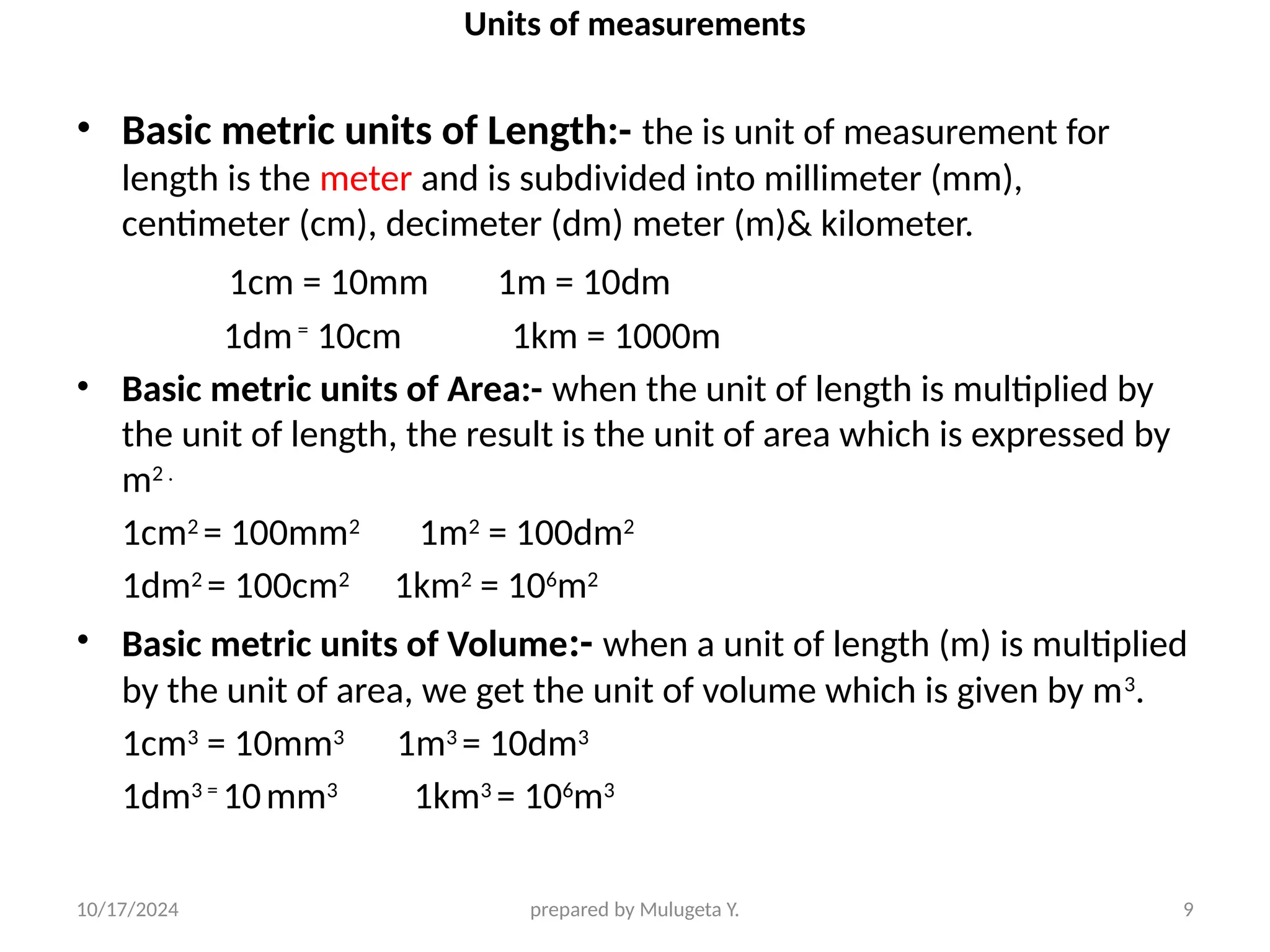 10/17/2024 prepared by Mulugeta Y. 9
Units of measurements
• Basic metric units of Length:- the is unit of measurement for
length is the meter and is subdivided into millimeter (mm),
centimeter (cm), decimeter (dm) meter (m)& kilometer.
1cm = 10mm 1m = 10dm
1dm=
10cm 1km = 1000m
• Basic metric units of Area:- when the unit of length is multiplied by
the unit of length, the result is the unit of area which is expressed by
m2 .
1cm2
= 100mm2
1m2
= 100dm2
1dm2
= 100cm2
1km2
= 106
m2
• Basic metric units of Volume:- when a unit of length (m) is multiplied
by the unit of area, we get the unit of volume which is given by m3
.
1cm3
= 10mm3
1m3
= 10dm3
1dm3 =
10mm3
1km3
= 106
m3
 