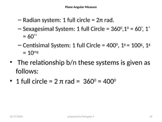 10/17/2024 prepared by Mulugeta Y. 10
Plane Angular Measure
– Radian system: 1 full circle = 2π rad.
– Sexagesimal System: 1 full Circle = 3600
,10
= 60’, 1’
= 60’’
– Centisimal System: 1 full Circle = 4000
, 1g
= 100g
, 1g
= 10mg
• The relationship b/n these systems is given as
follows:
• 1 full circle = 2 π rad = 3600
= 4000
 