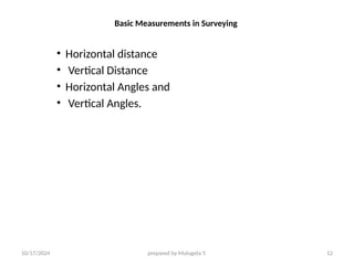 10/17/2024 prepared by Mulugeta Y. 12
Basic Measurements in Surveying
• Horizontal distance
• Vertical Distance
• Horizontal Angles and
• Vertical Angles.
 