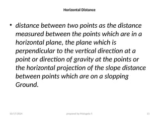 10/17/2024 prepared by Mulugeta Y. 13
Horizontal Distance
• distance between two points as the distance
measured between the points which are in a
horizontal plane, the plane which is
perpendicular to the vertical direction at a
point or direction of gravity at the points or
the horizontal projection of the slope distance
between points which are on a slopping
Ground.
 