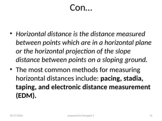 10/17/2024 prepared by Mulugeta Y. 14
Con…
• Horizontal distance is the distance measured
between points which are in a horizontal plane
or the horizontal projection of the slope
distance between points on a sloping ground.
• The most common methods for measuring
horizontal distances include: pacing, stadia,
taping, and electronic distance measurement
(EDM).
 