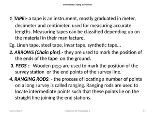 10/17/2024 prepared by Mulugeta Y. 17
Instruments &Taping Accessories
1. TAPE:- a tape is an instrument, mostly graduated in meter,
decimeter and centimeter, used for measuring accurate
lengths. Measuring tapes can be classified depending up on
the material in their man facture.
Eg. Linen tape, steel tape, invar tape, synthetic tape…
2. ARROWS (Chain pins):- they are used to mark the position of
the ends of the tape on the ground.
3. PEGS :- Wooden pegs are used to mark the position of the
survey station or the end points of the survey line.
4. RANGING RODS: - the process of locating a number of points
on a long survey is called ranging. Ranging rods are used to
locate intermediate points such that these points lie on the
straight line joining the end stations.
 