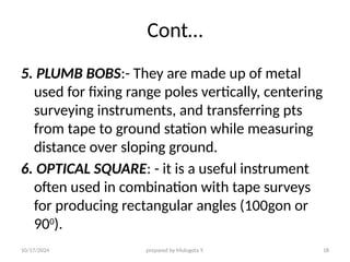 10/17/2024 prepared by Mulugeta Y. 18
Cont…
5. PLUMB BOBS:- They are made up of metal
used for fixing range poles vertically, centering
surveying instruments, and transferring pts
from tape to ground station while measuring
distance over sloping ground.
6. OPTICAL SQUARE: - it is a useful instrument
often used in combination with tape surveys
for producing rectangular angles (100gon or
900
).
 