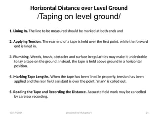 10/17/2024 prepared by Mulugeta Y. 21
Horizontal Distance over Level Ground
/Taping on level ground/
1. Lining In. The line to be measured should be marked at both ends and
2. Applying Tension. The rear end of a tape is held over the first point, while the forward
end is lined in.
3. Plumbing. Weeds, brush, obstacles and surface irregularities may make it undesirable
to lay a tape on the ground. Instead, the tape is held above ground in a horizontal
position.
4. Marking Tape Lengths. When the tape has been lined in properly, tension has been
applied and the rear field assistant is over the point, 'mark' is called out.
5. Reading the Tape and Recording the Distance. Accurate field work may be cancelled
by careless recording.
 