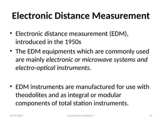 10/17/2024 prepared by Mulugeta Y. 31
Electronic Distance Measurement
• Electronic distance measurement (EDM),
introduced in the 1950s
• The EDM equipments which are commonly used
are mainly electronic or microwave systems and
electro-optical instruments.
• EDM instruments are manufactured for use with
theodolites and as integral or modular
components of total station instruments.
 
