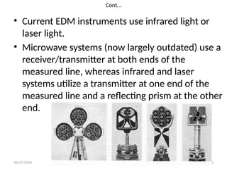 10/17/2024 prepared by Mulugeta Y. 32
Cont…
• Current EDM instruments use infrared light or
laser light.
• Microwave systems (now largely outdated) use a
receiver/transmitter at both ends of the
measured line, whereas infrared and laser
systems utilize a transmitter at one end of the
measured line and a reflecting prism at the other
end.
 