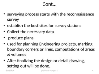 10/17/2024 prepared by Mulugeta Y. 4
Cont…
• surveying process starts with the reconnaissance
survey
• establish the best sites for survey stations
• Collect the necessary data
• produce plans
• used for planning Engineering projects, marking
boundary corners or lines, computations of areas
& volumes
• After finalizing the design or detail drawing,
setting out will be done.
 