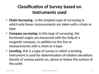10/17/2024 prepared by Mulugeta Y. 8
Classification of Survey based on
Instruments used
• Chain Surveying : is the simplest type of surveying in
which only linear measurements are taken with a chain or
tape
• Compass surveying: In this type of surveying, the
horizontal angles are measured with the help of a
magnetic compass, in addition to the line or
measurements with a chain or a tape.
• Leveling: this is a type of survey in which a leveling
Instrument is used for determination of relative elevations
(levels) of various points on, above or below the surface of
the earth
 