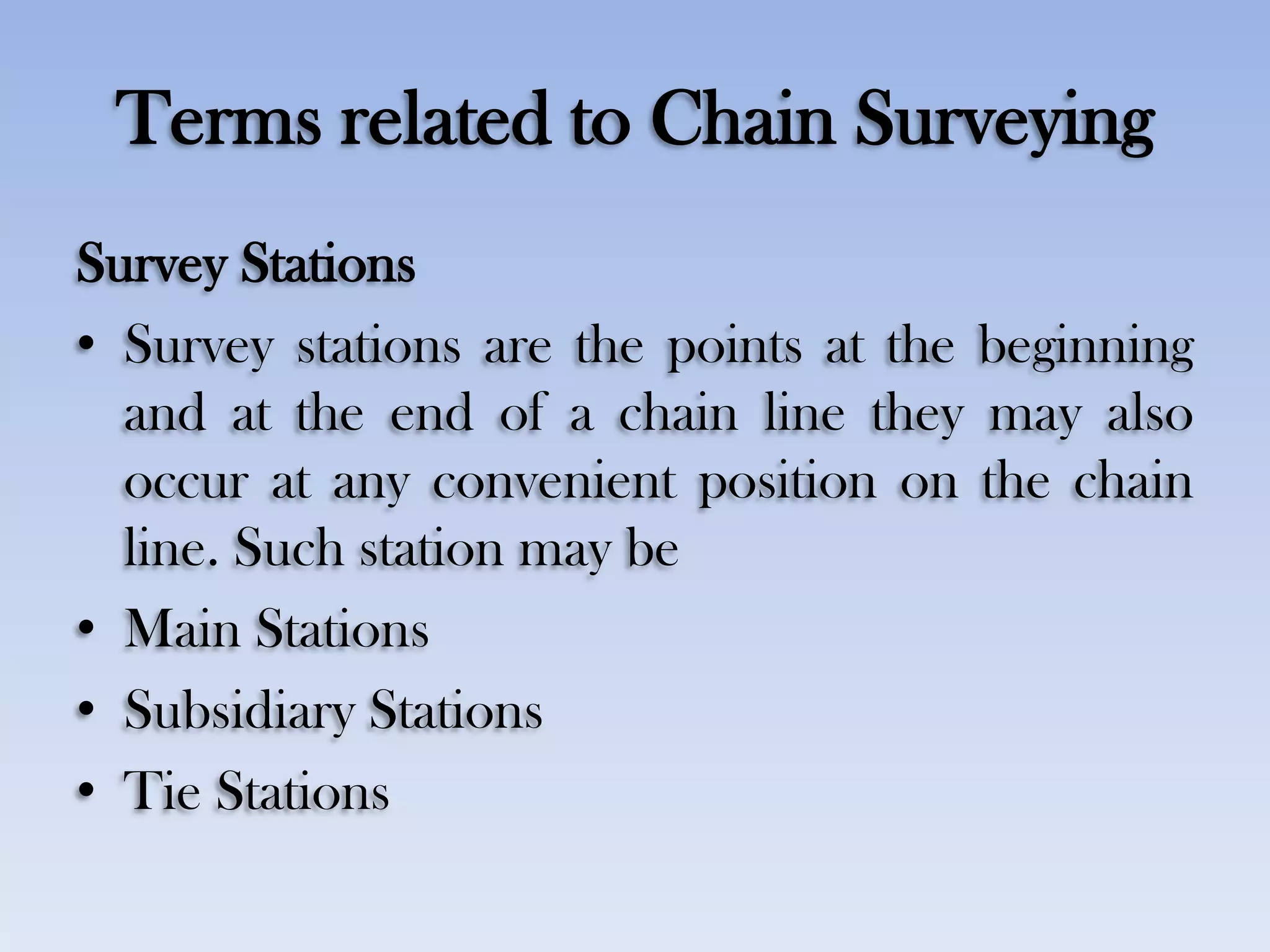 Terms related to Chain Surveying
Survey Stations
• Survey stations are the points at the beginning
and at the end of a chain line they may also
occur at any convenient position on the chain
line. Such station may be
• Main Stations
• Subsidiary Stations
• Tie Stations
 