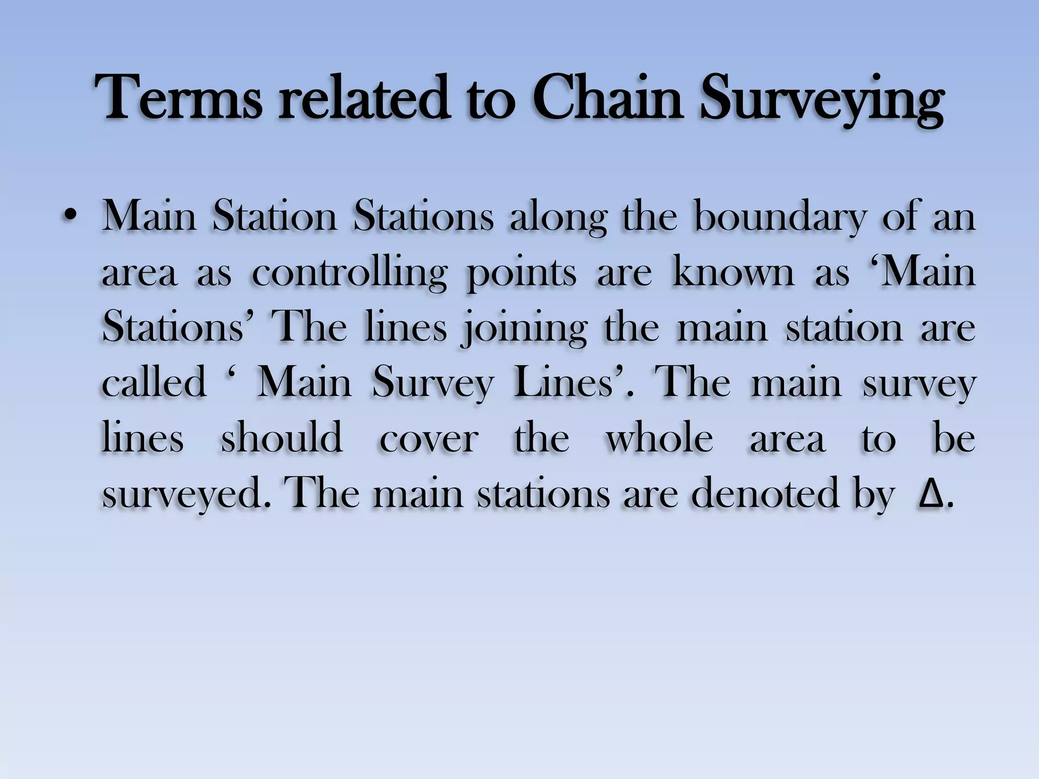 Terms related to Chain Surveying
• Main Station Stations along the boundary of an
area as controlling points are known as „Main
Stations‟ The lines joining the main station are
called „ Main Survey Lines‟. The main survey
lines should cover the whole area to be
surveyed. The main stations are denoted by Δ.
 