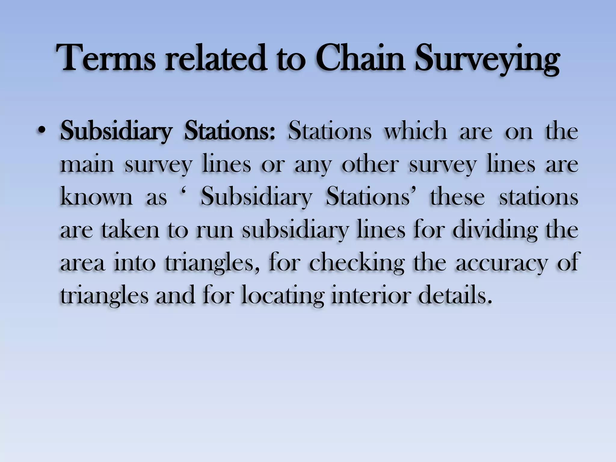 Terms related to Chain Surveying
• Subsidiary Stations: Stations which are on the
main survey lines or any other survey lines are
known as „ Subsidiary Stations‟ these stations
are taken to run subsidiary lines for dividing the
area into triangles, for checking the accuracy of
triangles and for locating interior details.
 