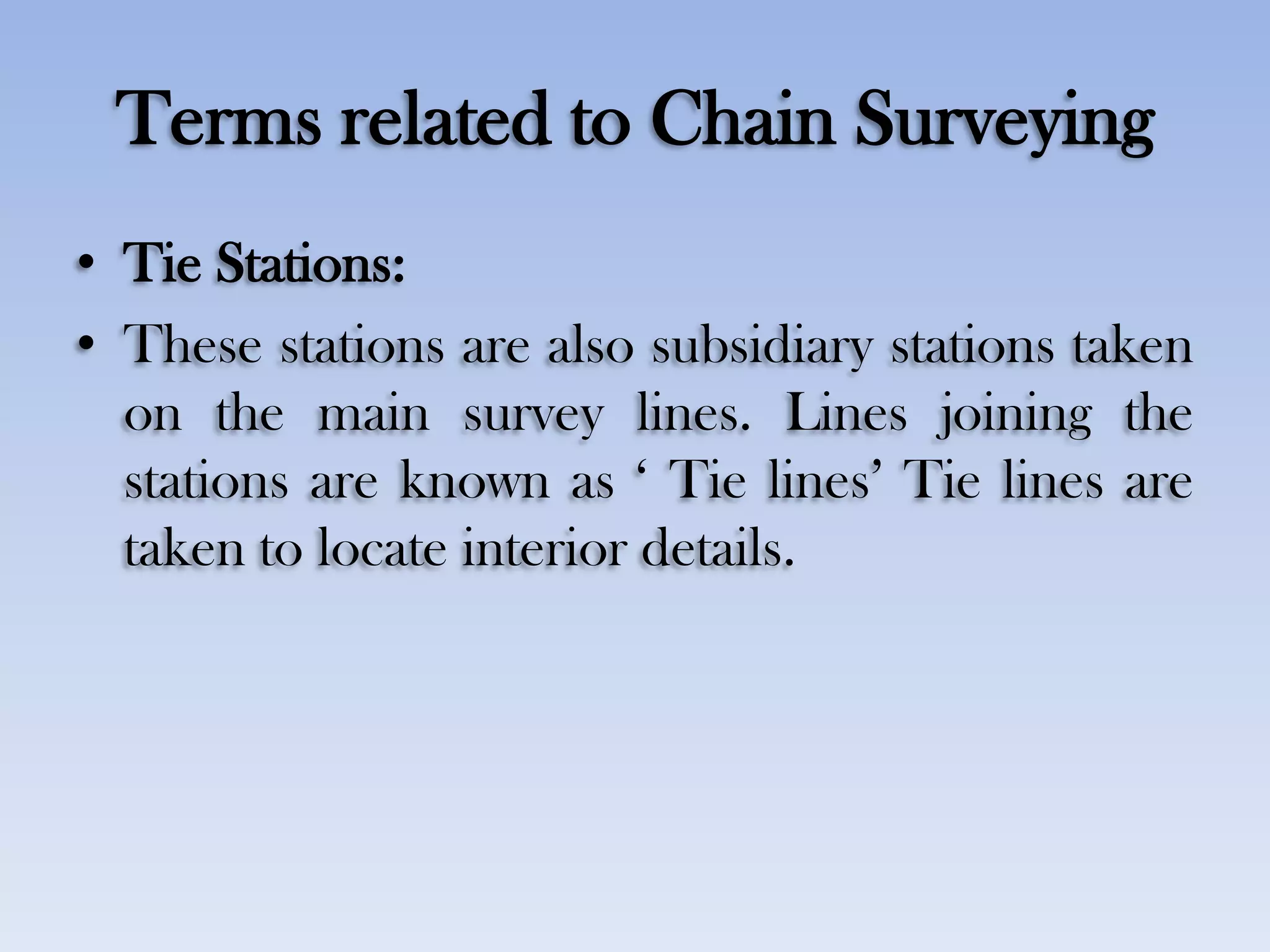 Terms related to Chain Surveying
• Tie Stations:
• These stations are also subsidiary stations taken
on the main survey lines. Lines joining the
stations are known as „ Tie lines‟ Tie lines are
taken to locate interior details.
 