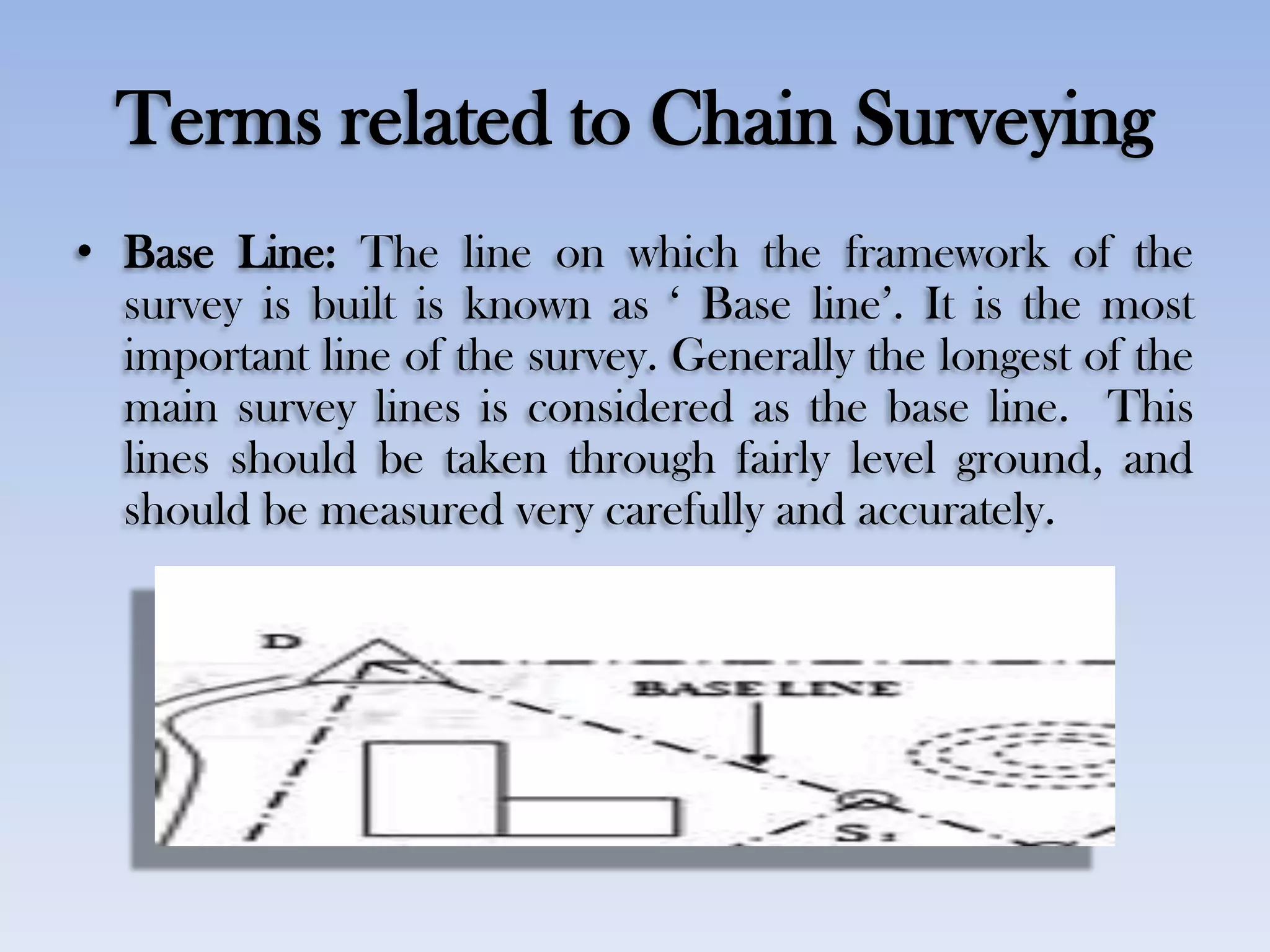 Terms related to Chain Surveying
• Base Line: The line on which the framework of the
survey is built is known as „ Base line‟. It is the most
important line of the survey. Generally the longest of the
main survey lines is considered as the base line. This
lines should be taken through fairly level ground, and
should be measured very carefully and accurately.
 