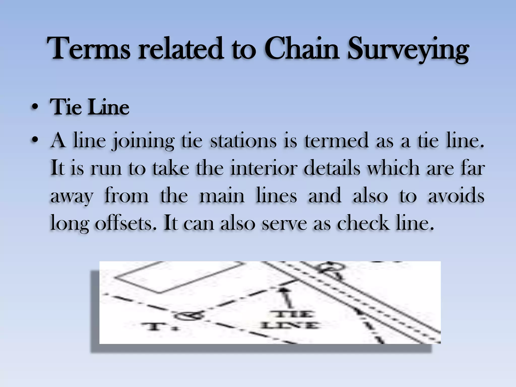 Terms related to Chain Surveying
• Tie Line
• A line joining tie stations is termed as a tie line.
It is run to take the interior details which are far
away from the main lines and also to avoids
long offsets. It can also serve as check line.
 