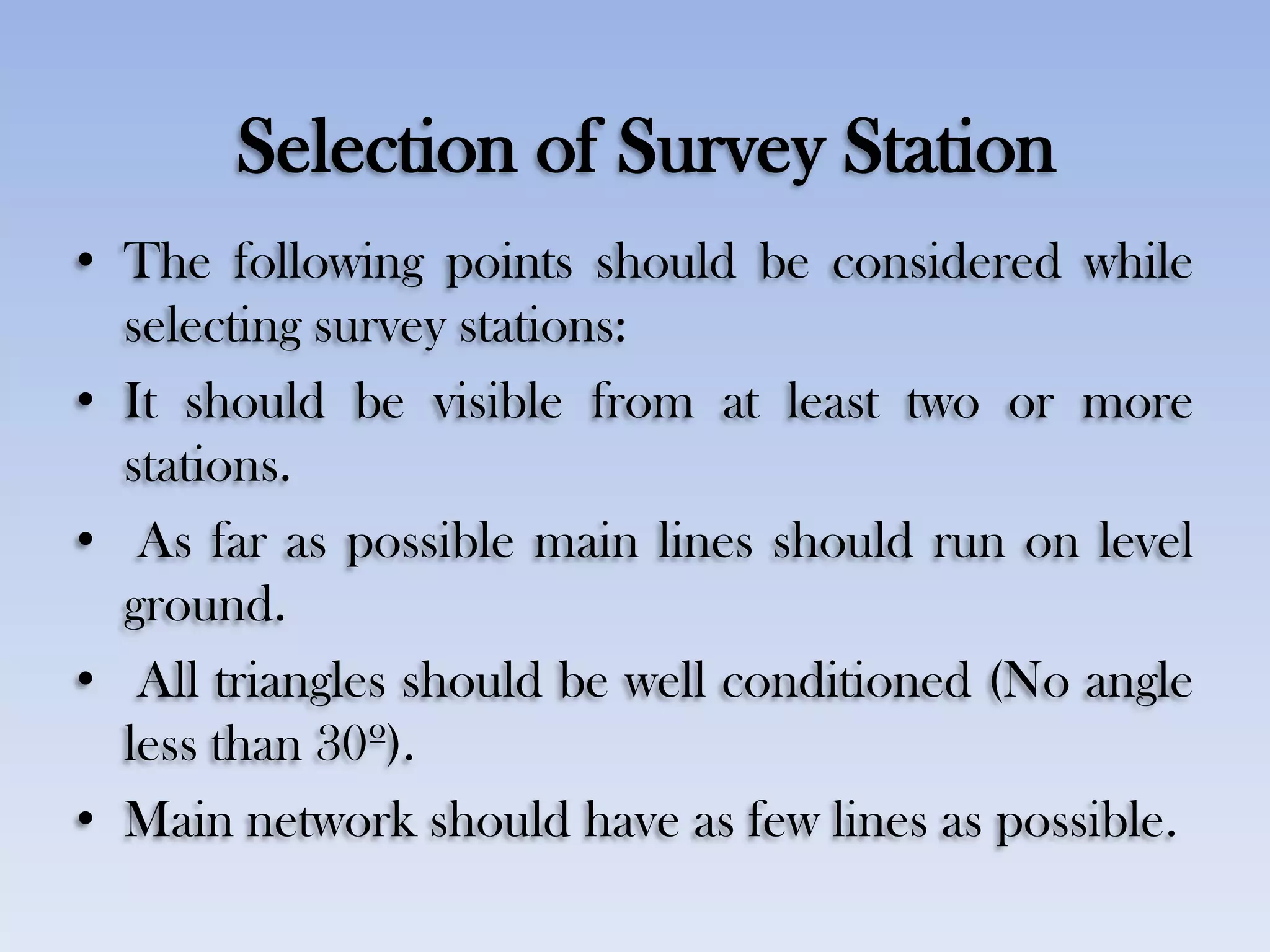 Selection of Survey Station
• The following points should be considered while
selecting survey stations:
• It should be visible from at least two or more
stations.
• As far as possible main lines should run on level
ground.
• All triangles should be well conditioned (No angle
less than 30º).
• Main network should have as few lines as possible.
 