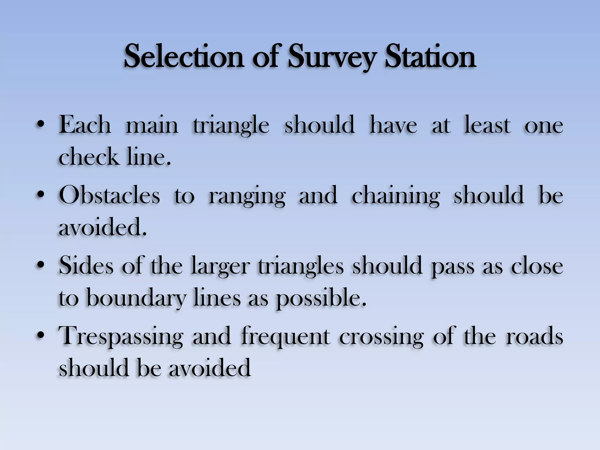 Selection of Survey Station
• Each main triangle should have at least one
check line.
• Obstacles to ranging and chaining should be
avoided.
• Sides of the larger triangles should pass as close
to boundary lines as possible.
• Trespassing and frequent crossing of the roads
should be avoided
 