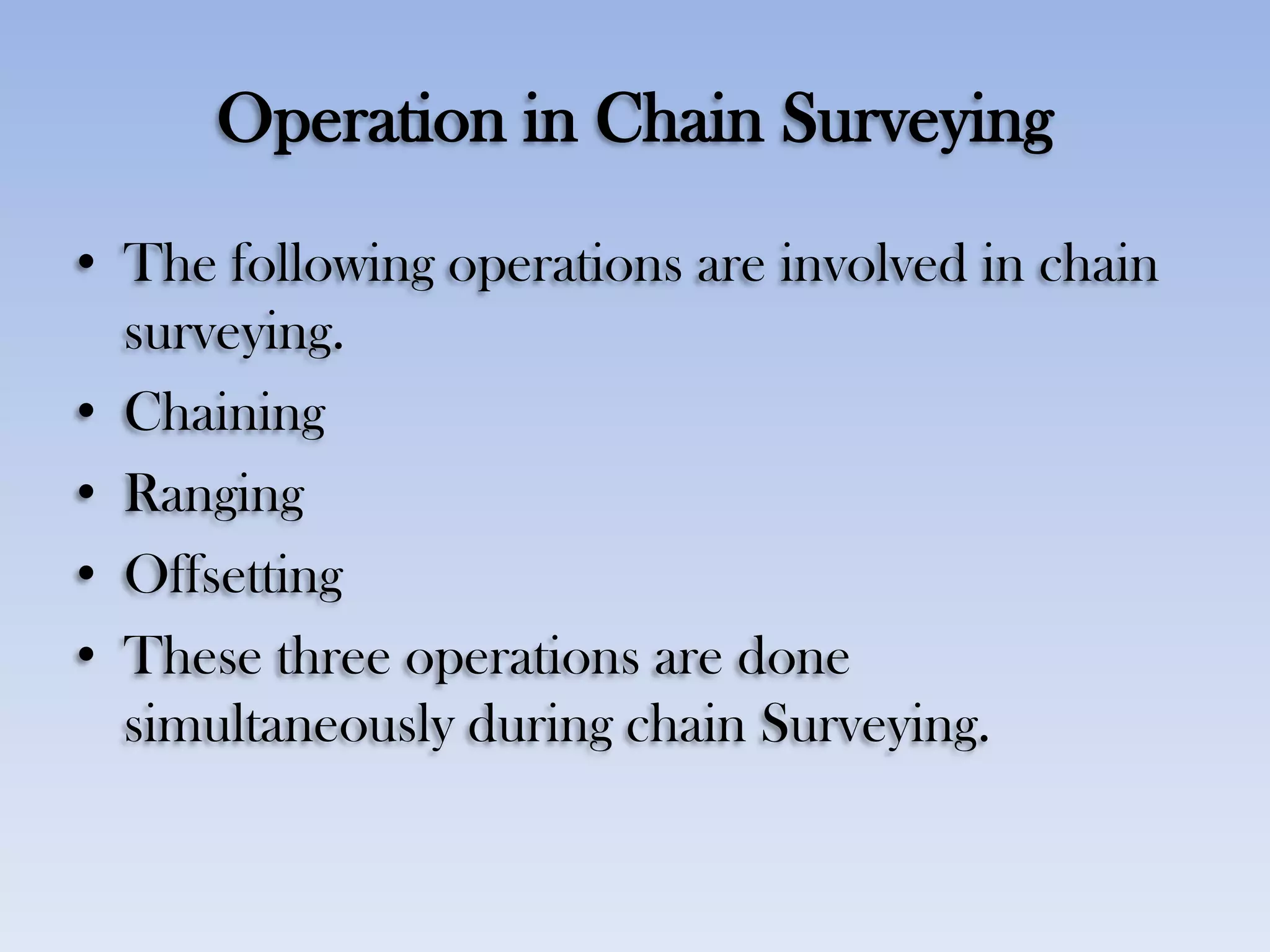 Operation in Chain Surveying
• The following operations are involved in chain
surveying.
• Chaining
• Ranging
• Offsetting
• These three operations are done
simultaneously during chain Surveying.
 