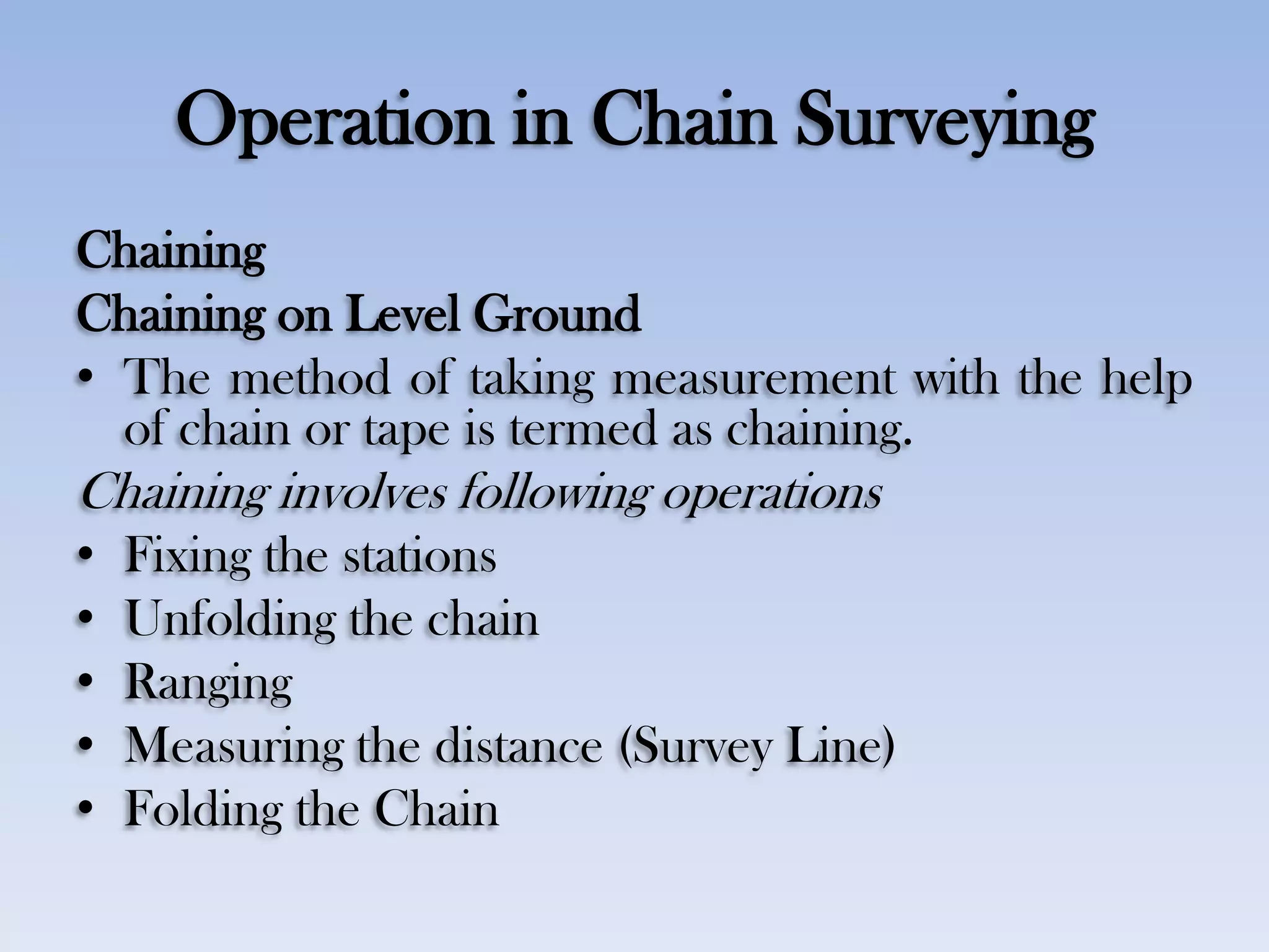 Operation in Chain Surveying
Chaining
Chaining on Level Ground
• The method of taking measurement with the help
of chain or tape is termed as chaining.
Chaining involves following operations
• Fixing the stations
• Unfolding the chain
• Ranging
• Measuring the distance (Survey Line)
• Folding the Chain
 