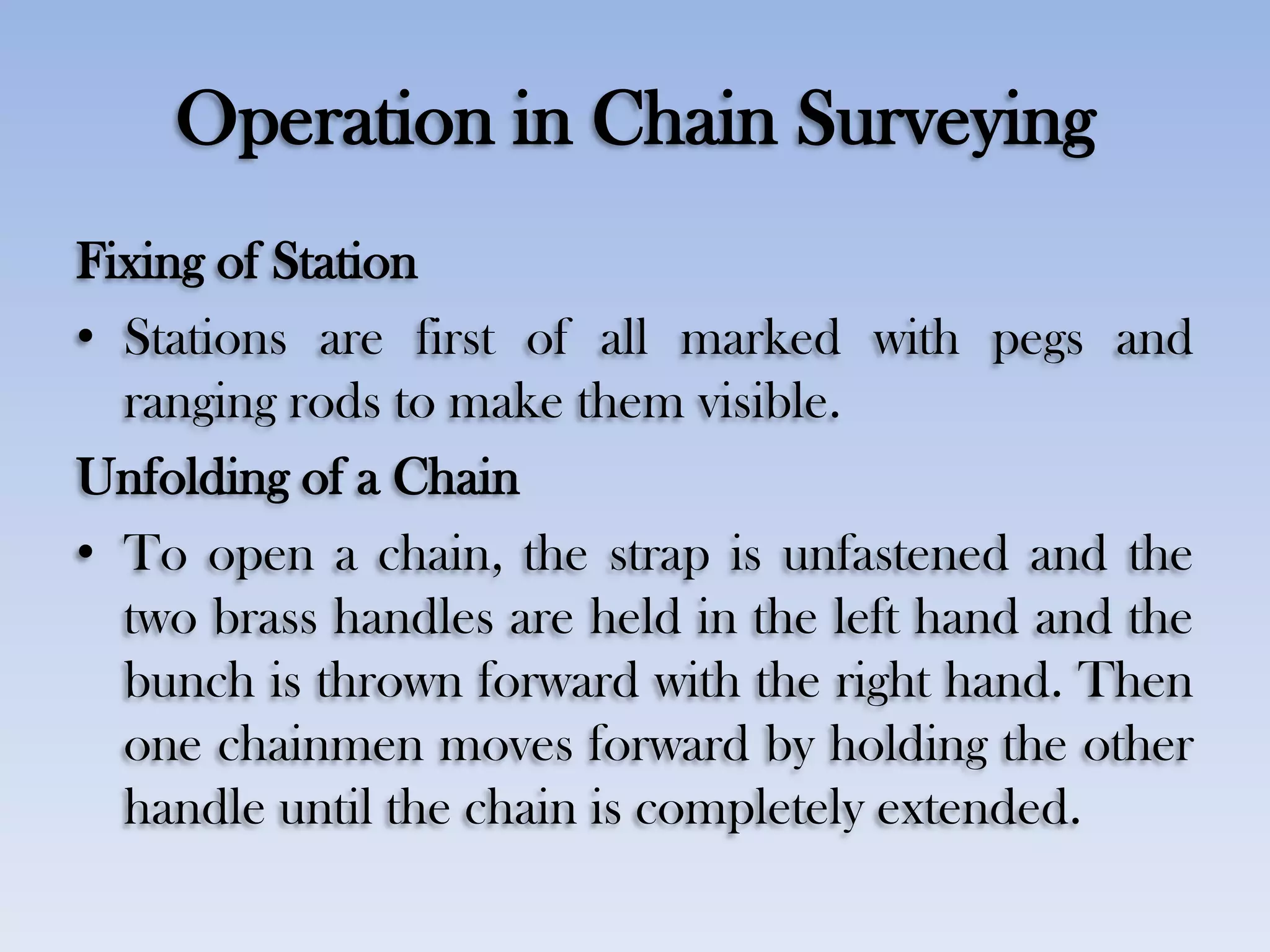 Operation in Chain Surveying
Fixing of Station
• Stations are first of all marked with pegs and
ranging rods to make them visible.
Unfolding of a Chain
• To open a chain, the strap is unfastened and the
two brass handles are held in the left hand and the
bunch is thrown forward with the right hand. Then
one chainmen moves forward by holding the other
handle until the chain is completely extended.
 