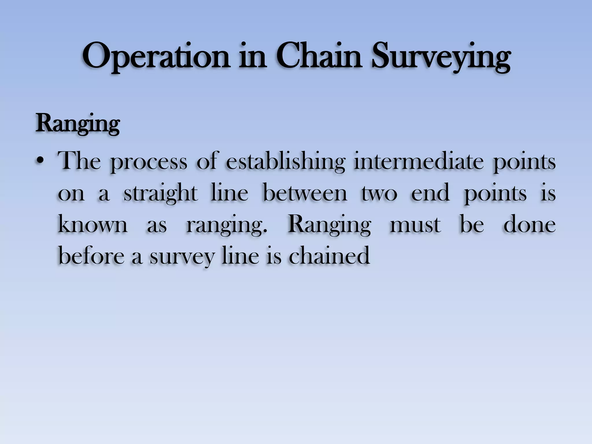 Operation in Chain Surveying
Ranging
• The process of establishing intermediate points
on a straight line between two end points is
known as ranging. Ranging must be done
before a survey line is chained
 