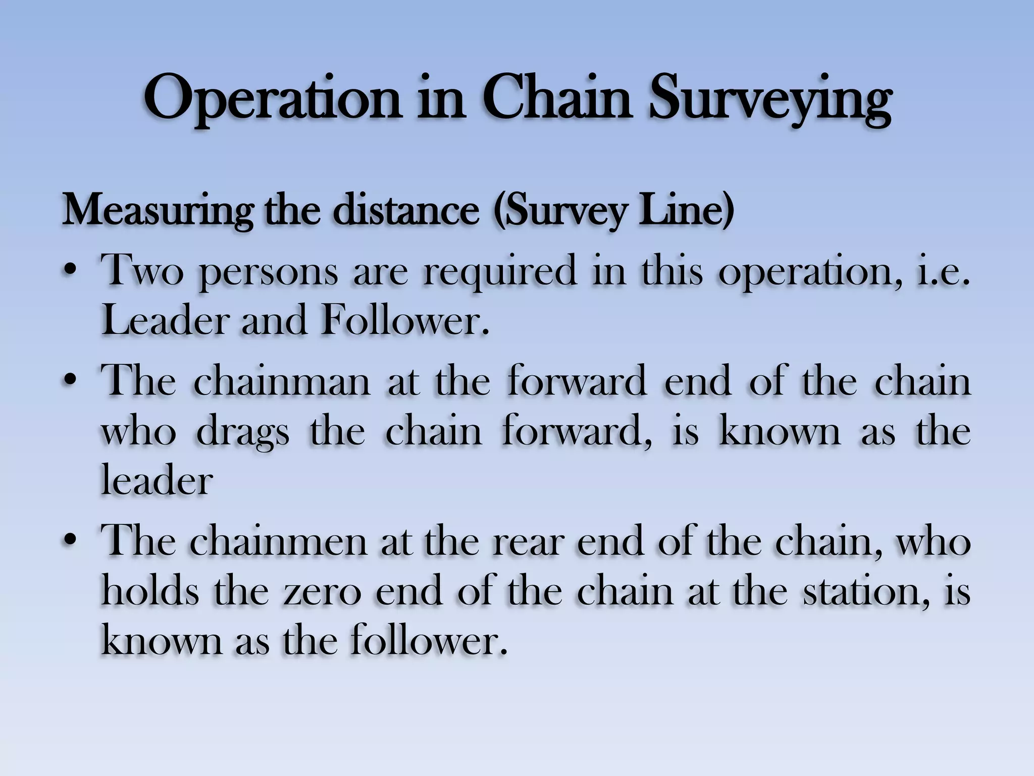 Operation in Chain Surveying
Measuring the distance (Survey Line)
• Two persons are required in this operation, i.e.
Leader and Follower.
• The chainman at the forward end of the chain
who drags the chain forward, is known as the
leader
• The chainmen at the rear end of the chain, who
holds the zero end of the chain at the station, is
known as the follower.
 