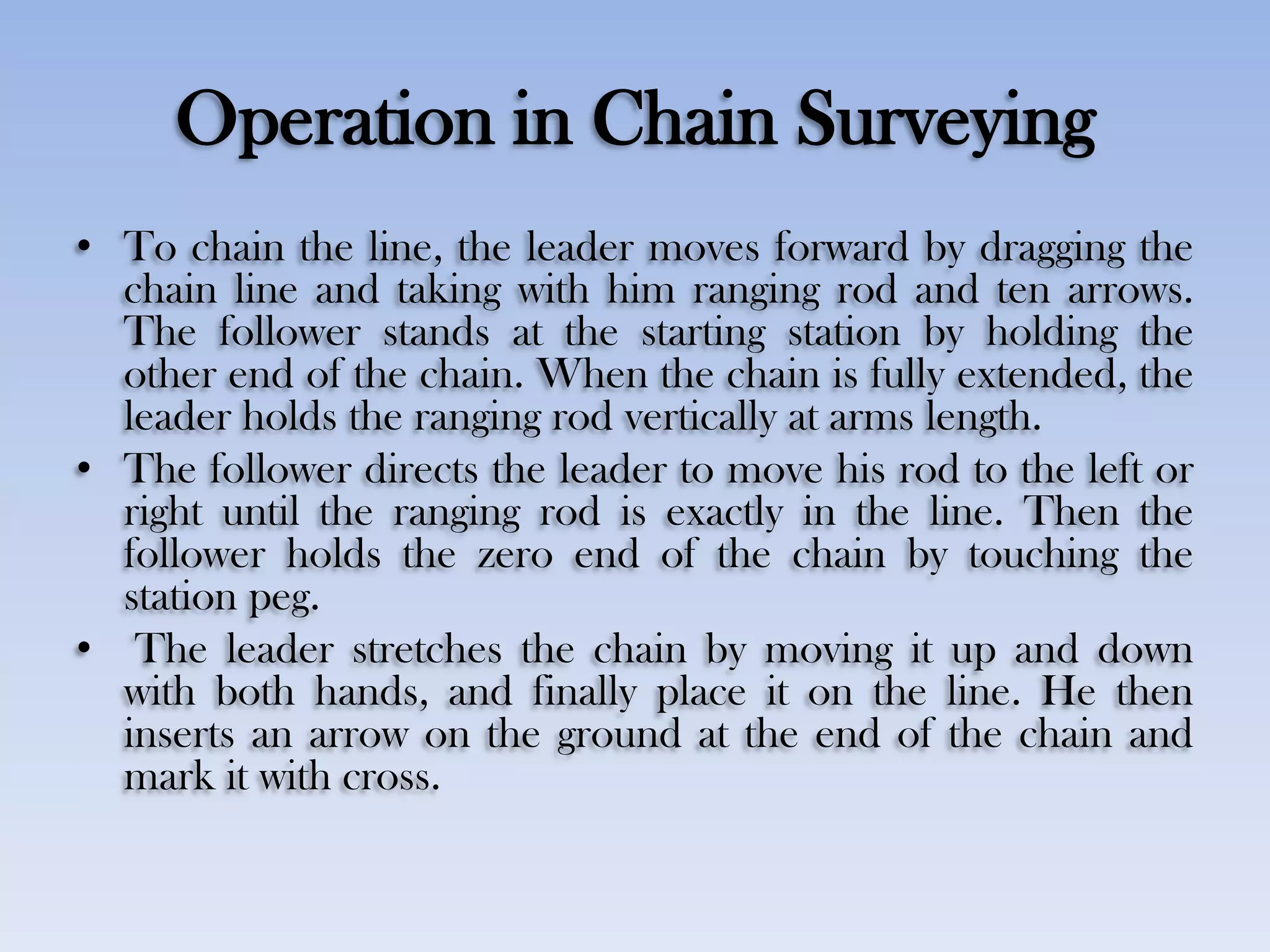 Operation in Chain Surveying
• To chain the line, the leader moves forward by dragging the
chain line and taking with him ranging rod and ten arrows.
The follower stands at the starting station by holding the
other end of the chain. When the chain is fully extended, the
leader holds the ranging rod vertically at arms length.
• The follower directs the leader to move his rod to the left or
right until the ranging rod is exactly in the line. Then the
follower holds the zero end of the chain by touching the
station peg.
• The leader stretches the chain by moving it up and down
with both hands, and finally place it on the line. He then
inserts an arrow on the ground at the end of the chain and
mark it with cross.
 