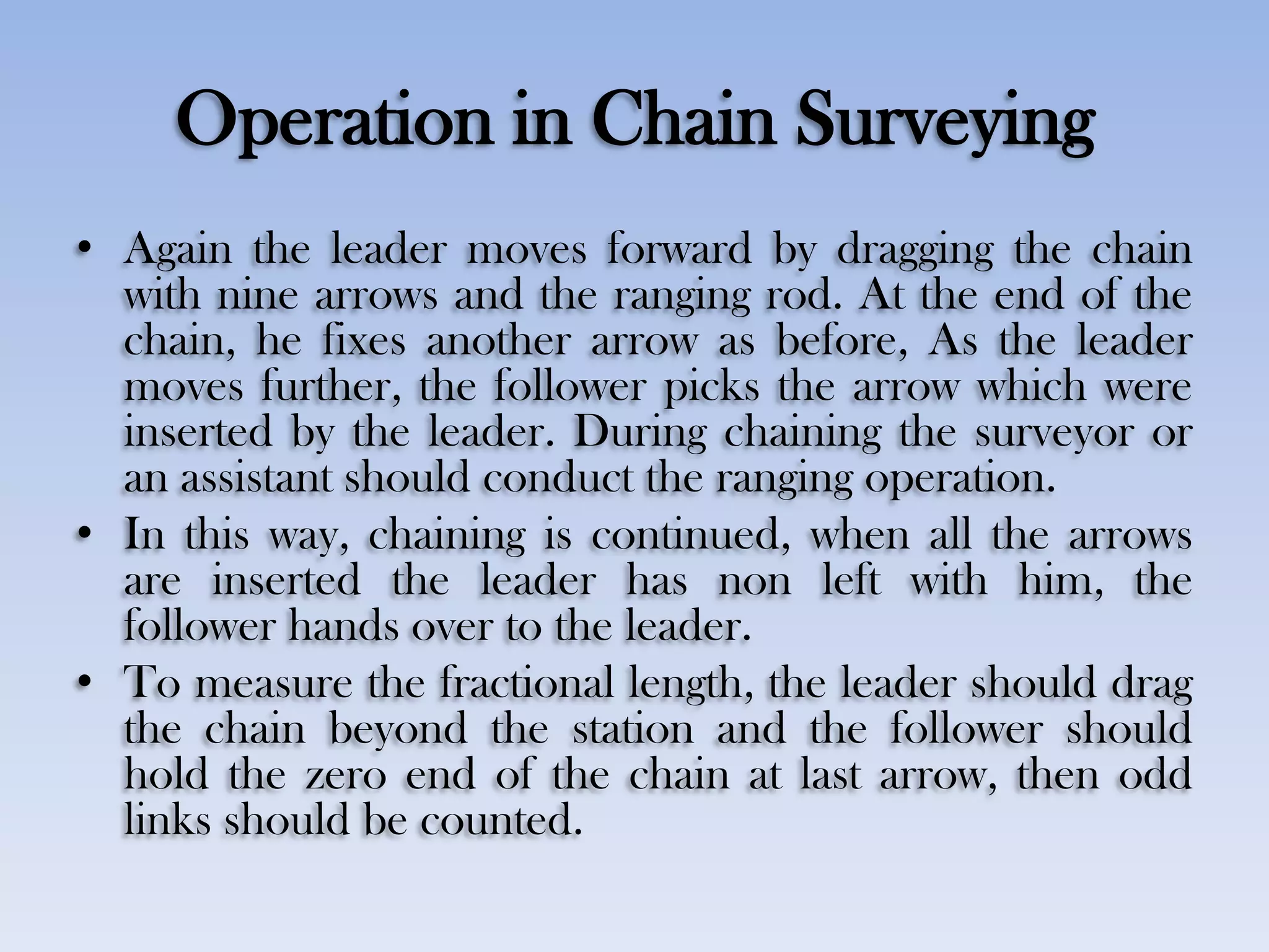 Operation in Chain Surveying
• Again the leader moves forward by dragging the chain
with nine arrows and the ranging rod. At the end of the
chain, he fixes another arrow as before, As the leader
moves further, the follower picks the arrow which were
inserted by the leader. During chaining the surveyor or
an assistant should conduct the ranging operation.
• In this way, chaining is continued, when all the arrows
are inserted the leader has non left with him, the
follower hands over to the leader.
• To measure the fractional length, the leader should drag
the chain beyond the station and the follower should
hold the zero end of the chain at last arrow, then odd
links should be counted.
 