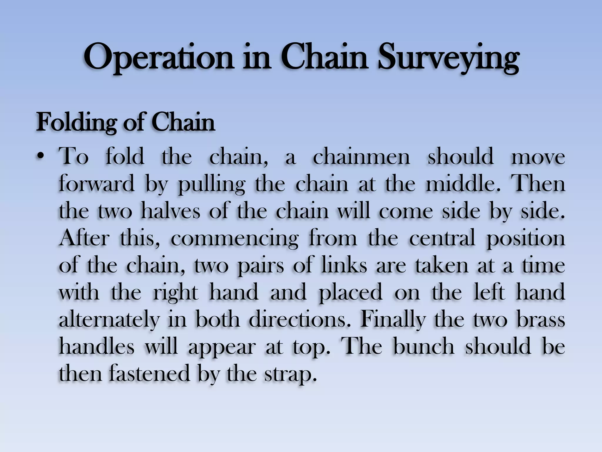 Operation in Chain Surveying
Folding of Chain
• To fold the chain, a chainmen should move
forward by pulling the chain at the middle. Then
the two halves of the chain will come side by side.
After this, commencing from the central position
of the chain, two pairs of links are taken at a time
with the right hand and placed on the left hand
alternately in both directions. Finally the two brass
handles will appear at top. The bunch should be
then fastened by the strap.
 