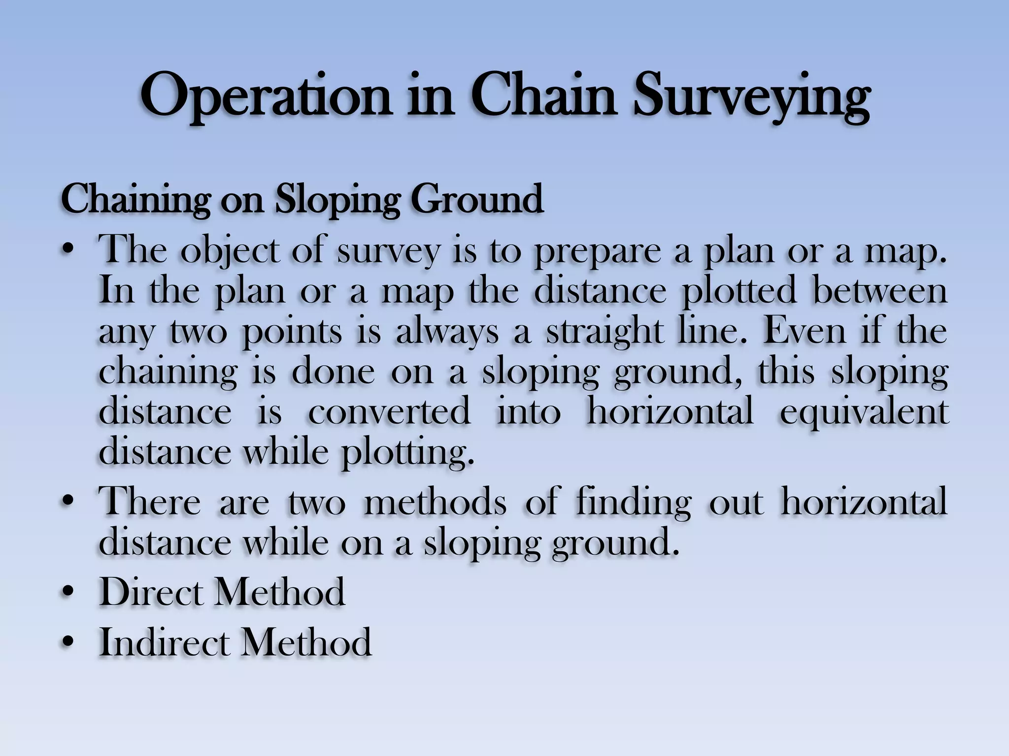 Operation in Chain Surveying
Chaining on Sloping Ground
• The object of survey is to prepare a plan or a map.
In the plan or a map the distance plotted between
any two points is always a straight line. Even if the
chaining is done on a sloping ground, this sloping
distance is converted into horizontal equivalent
distance while plotting.
• There are two methods of finding out horizontal
distance while on a sloping ground.
• Direct Method
• Indirect Method
 
