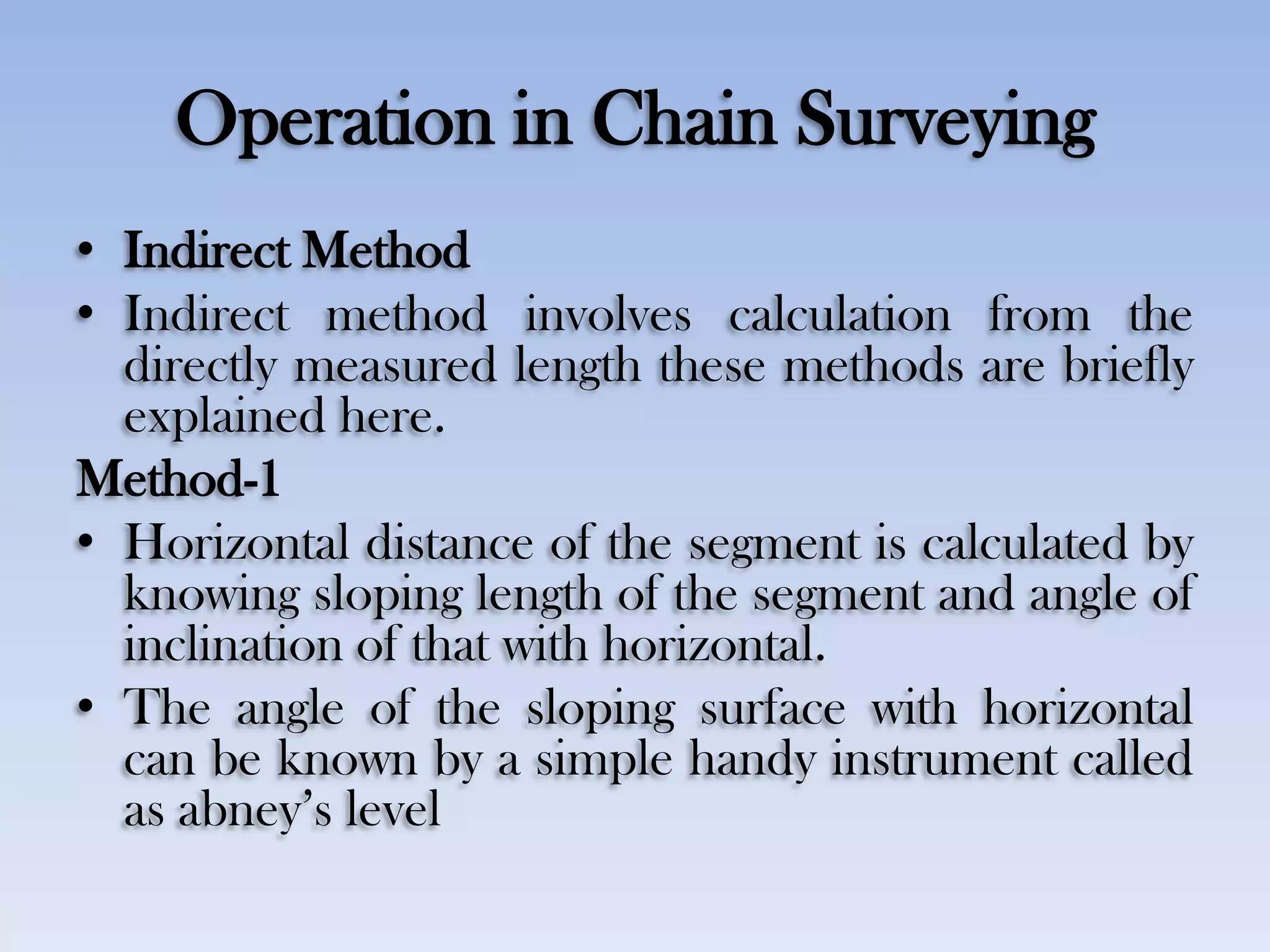 Operation in Chain Surveying
• Indirect Method
• Indirect method involves calculation from the
directly measured length these methods are briefly
explained here.
Method-1
• Horizontal distance of the segment is calculated by
knowing sloping length of the segment and angle of
inclination of that with horizontal.
• The angle of the sloping surface with horizontal
can be known by a simple handy instrument called
as abney‟s level
 
