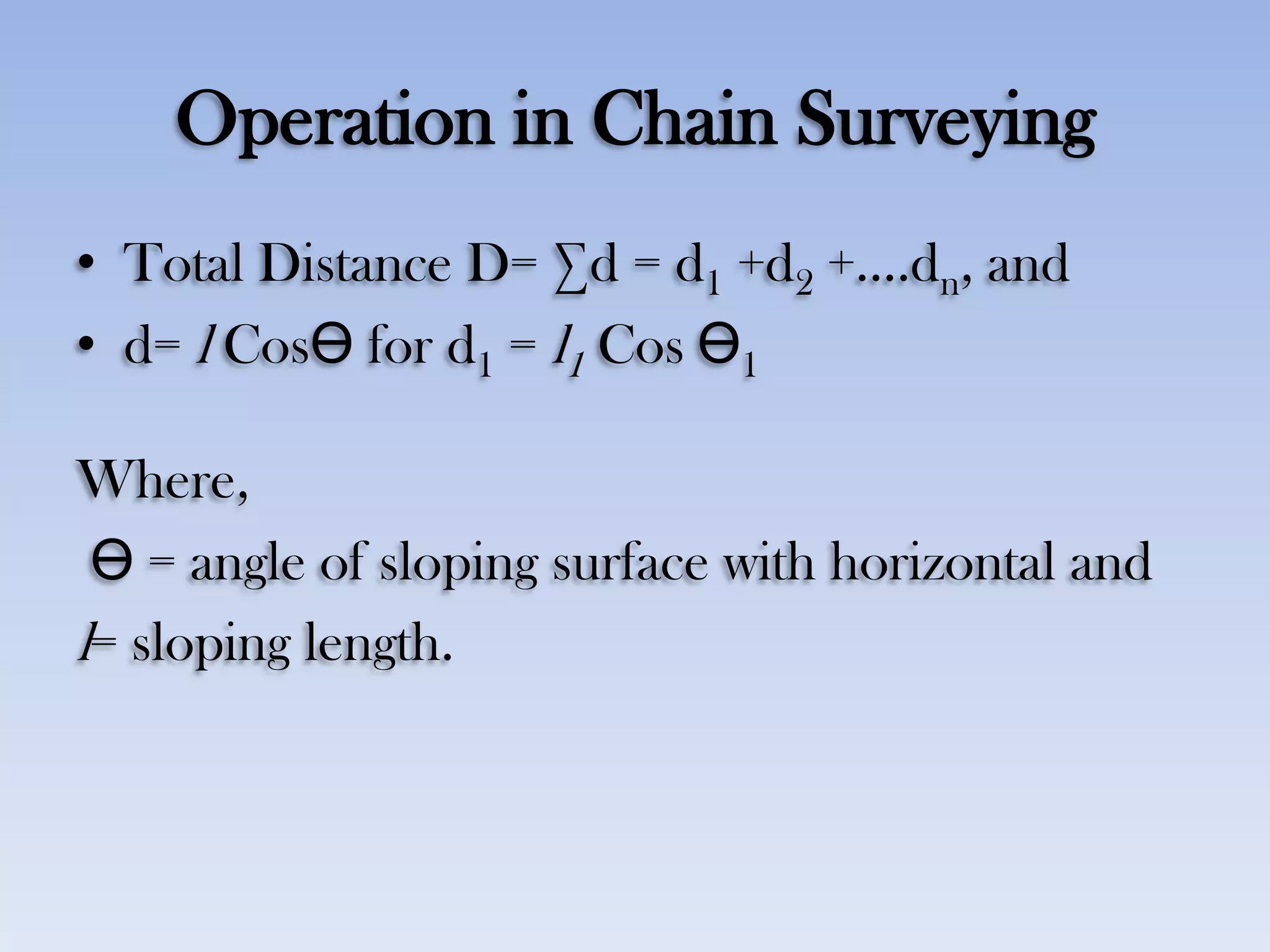 Operation in Chain Surveying
• Total Distance D= ∑d = d1 +d2 +….dn, and
• d= l CosӨ for d1 = l1 Cos Ө1
Where,
Ө = angle of sloping surface with horizontal and
l= sloping length.
 