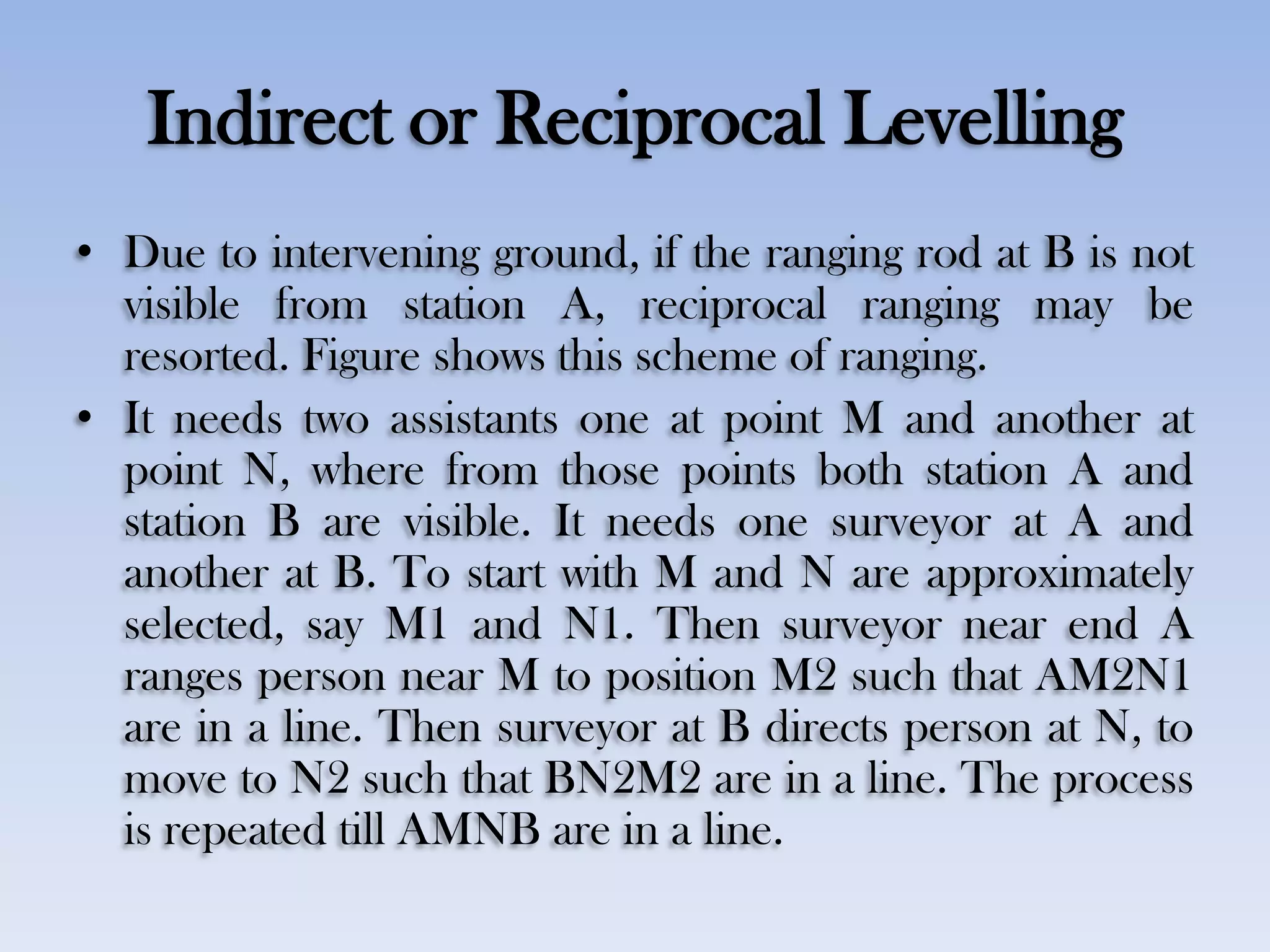 Indirect or Reciprocal Levelling
• Due to intervening ground, if the ranging rod at B is not
visible from station A, reciprocal ranging may be
resorted. Figure shows this scheme of ranging.
• It needs two assistants one at point M and another at
point N, where from those points both station A and
station B are visible. It needs one surveyor at A and
another at B. To start with M and N are approximately
selected, say M1 and N1. Then surveyor near end A
ranges person near M to position M2 such that AM2N1
are in a line. Then surveyor at B directs person at N, to
move to N2 such that BN2M2 are in a line. The process
is repeated till AMNB are in a line.
 