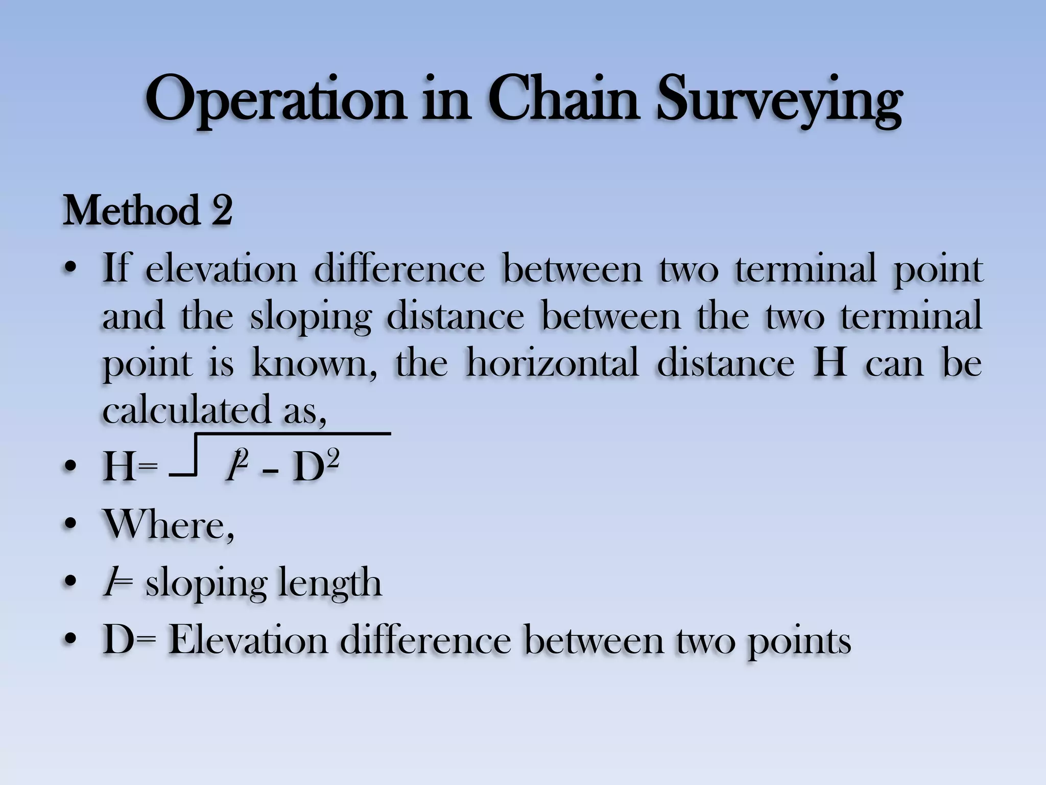 Operation in Chain Surveying
Method 2
• If elevation difference between two terminal point
and the sloping distance between the two terminal
point is known, the horizontal distance H can be
calculated as,
• H= l2 – D2
• Where,
• l= sloping length
• D= Elevation difference between two points
 