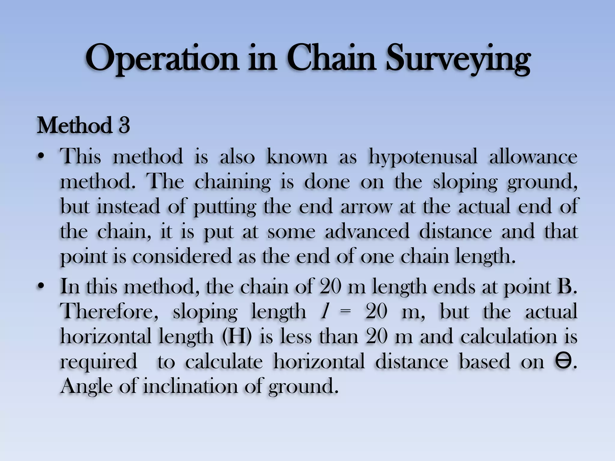 Operation in Chain Surveying
Method 3
• This method is also known as hypotenusal allowance
method. The chaining is done on the sloping ground,
but instead of putting the end arrow at the actual end of
the chain, it is put at some advanced distance and that
point is considered as the end of one chain length.
• In this method, the chain of 20 m length ends at point B.
Therefore, sloping length l = 20 m, but the actual
horizontal length (H) is less than 20 m and calculation is
required to calculate horizontal distance based on Ө.
Angle of inclination of ground.
 