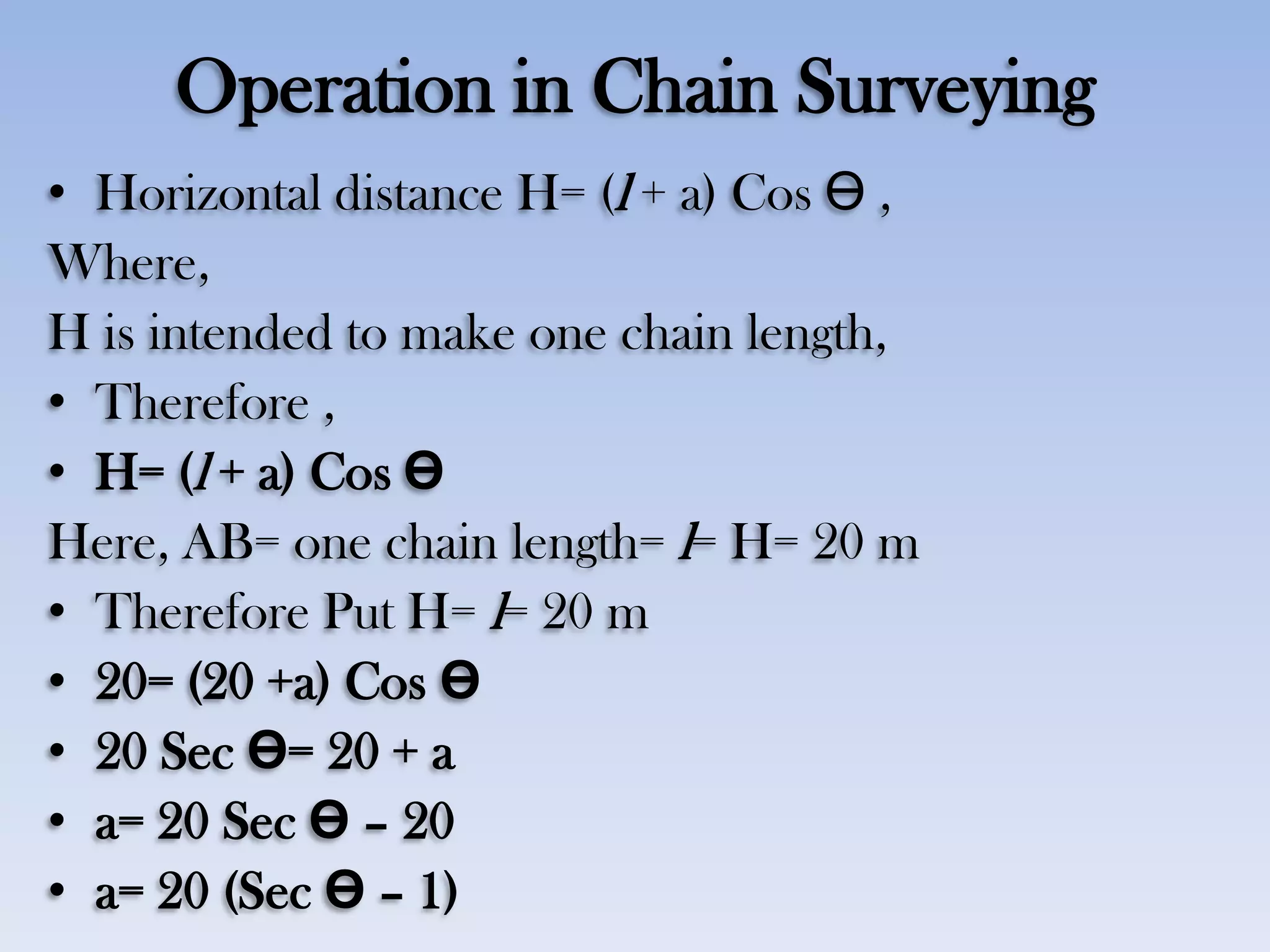 Operation in Chain Surveying
• Horizontal distance H= (l + a) Cos Ө ,
Where,
H is intended to make one chain length,
• Therefore ,
• H= (l + a) Cos Ө
Here, AB= one chain length= l= H= 20 m
• Therefore Put H= l= 20 m
• 20= (20 +a) Cos Ө
• 20 Sec Ө= 20 + a
• a= 20 Sec Ө – 20
• a= 20 (Sec Ө – 1)
 