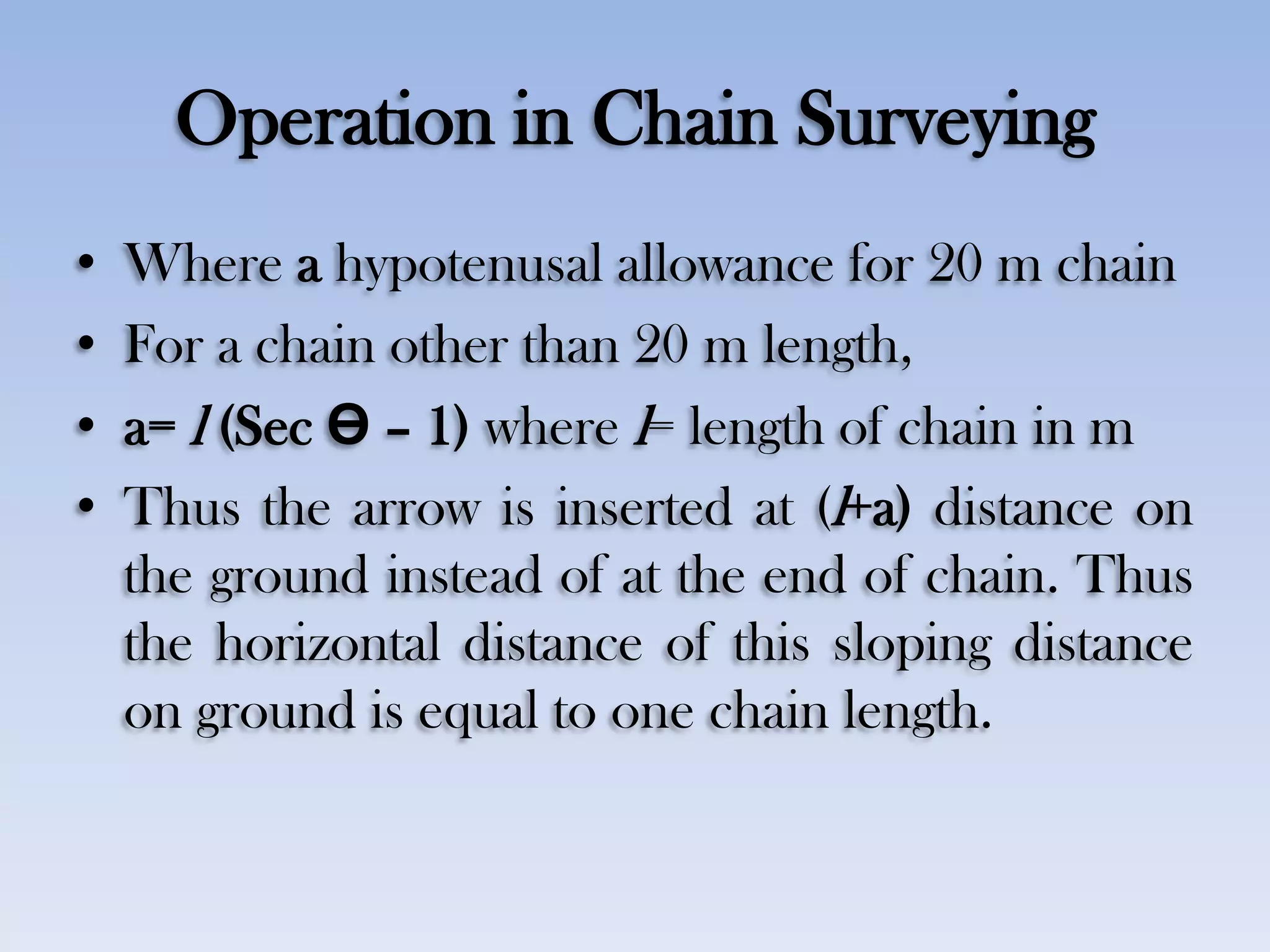 Operation in Chain Surveying
• Where a hypotenusal allowance for 20 m chain
• For a chain other than 20 m length,
• a= l (Sec Ө – 1) where l= length of chain in m
• Thus the arrow is inserted at (l+a) distance on
the ground instead of at the end of chain. Thus
the horizontal distance of this sloping distance
on ground is equal to one chain length.
 