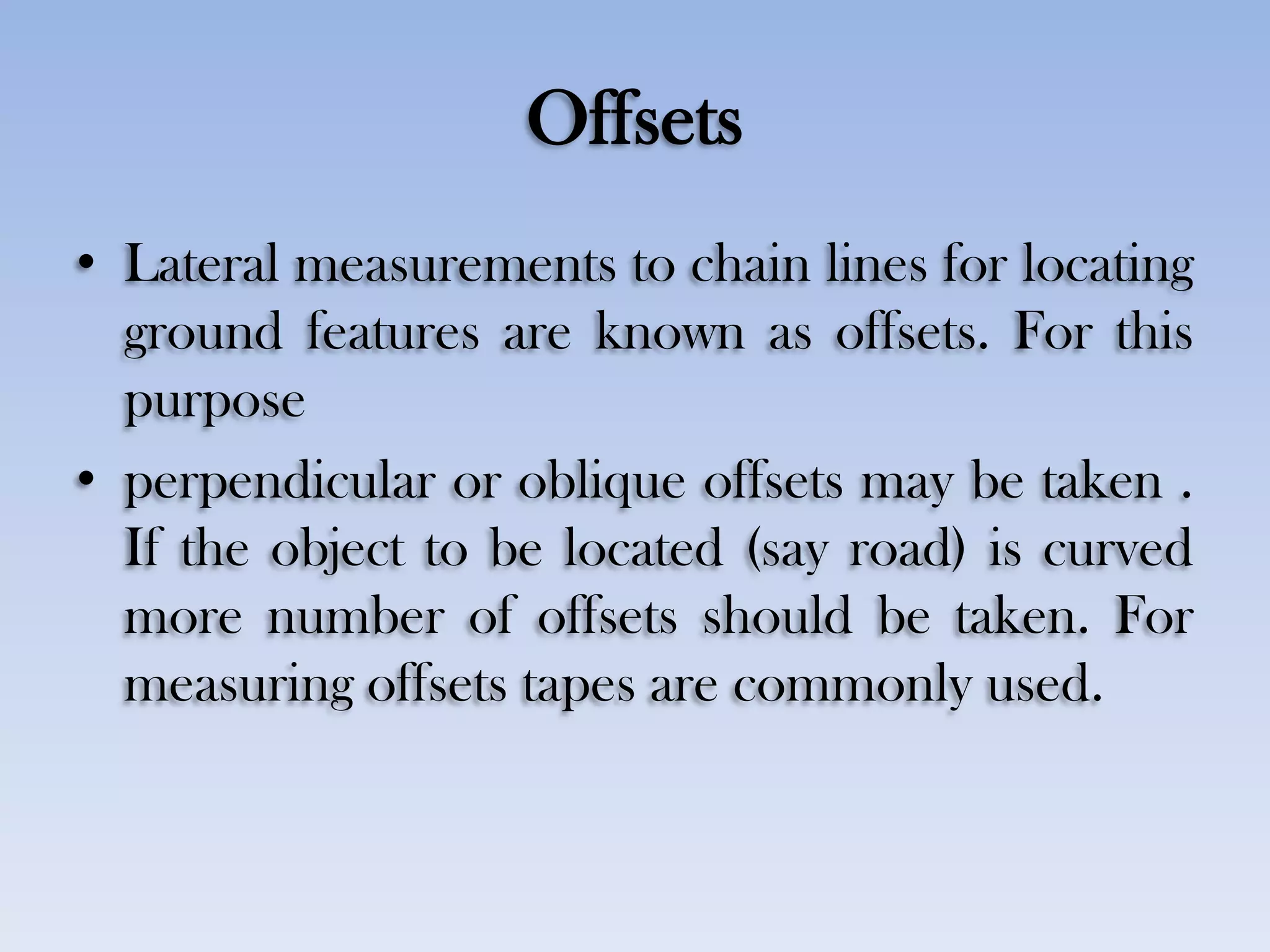 Offsets
• Lateral measurements to chain lines for locating
ground features are known as offsets. For this
purpose
• perpendicular or oblique offsets may be taken .
If the object to be located (say road) is curved
more number of offsets should be taken. For
measuring offsets tapes are commonly used.
 