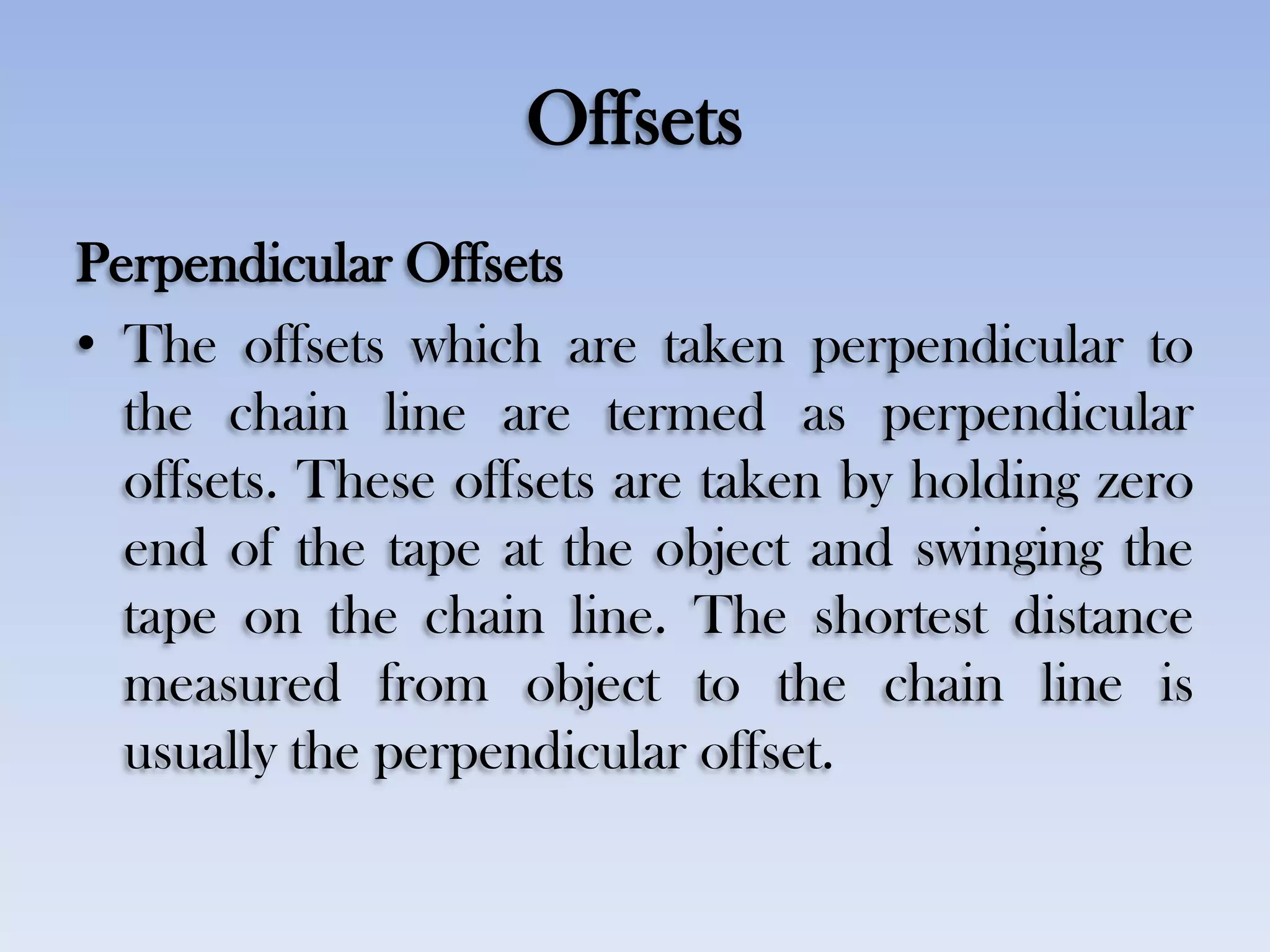 Offsets
Perpendicular Offsets
• The offsets which are taken perpendicular to
the chain line are termed as perpendicular
offsets. These offsets are taken by holding zero
end of the tape at the object and swinging the
tape on the chain line. The shortest distance
measured from object to the chain line is
usually the perpendicular offset.
 