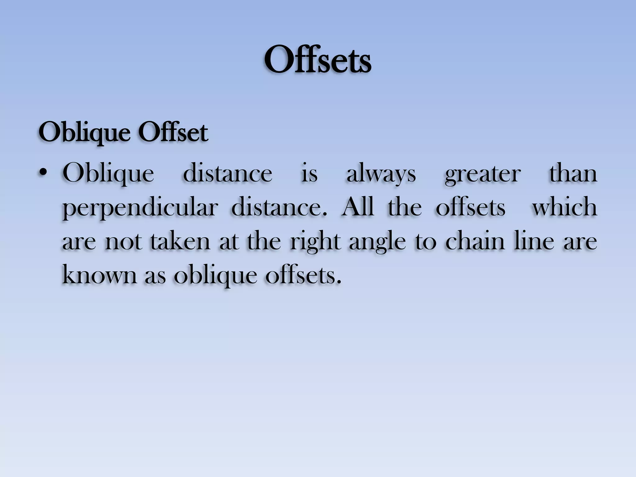 Offsets
Oblique Offset
• Oblique distance is always greater than
perpendicular distance. All the offsets which
are not taken at the right angle to chain line are
known as oblique offsets.
 