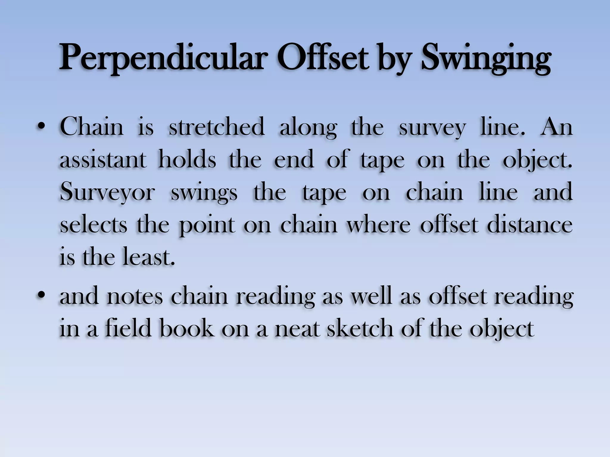 Perpendicular Offset by Swinging
• Chain is stretched along the survey line. An
assistant holds the end of tape on the object.
Surveyor swings the tape on chain line and
selects the point on chain where offset distance
is the least.
• and notes chain reading as well as offset reading
in a field book on a neat sketch of the object
 