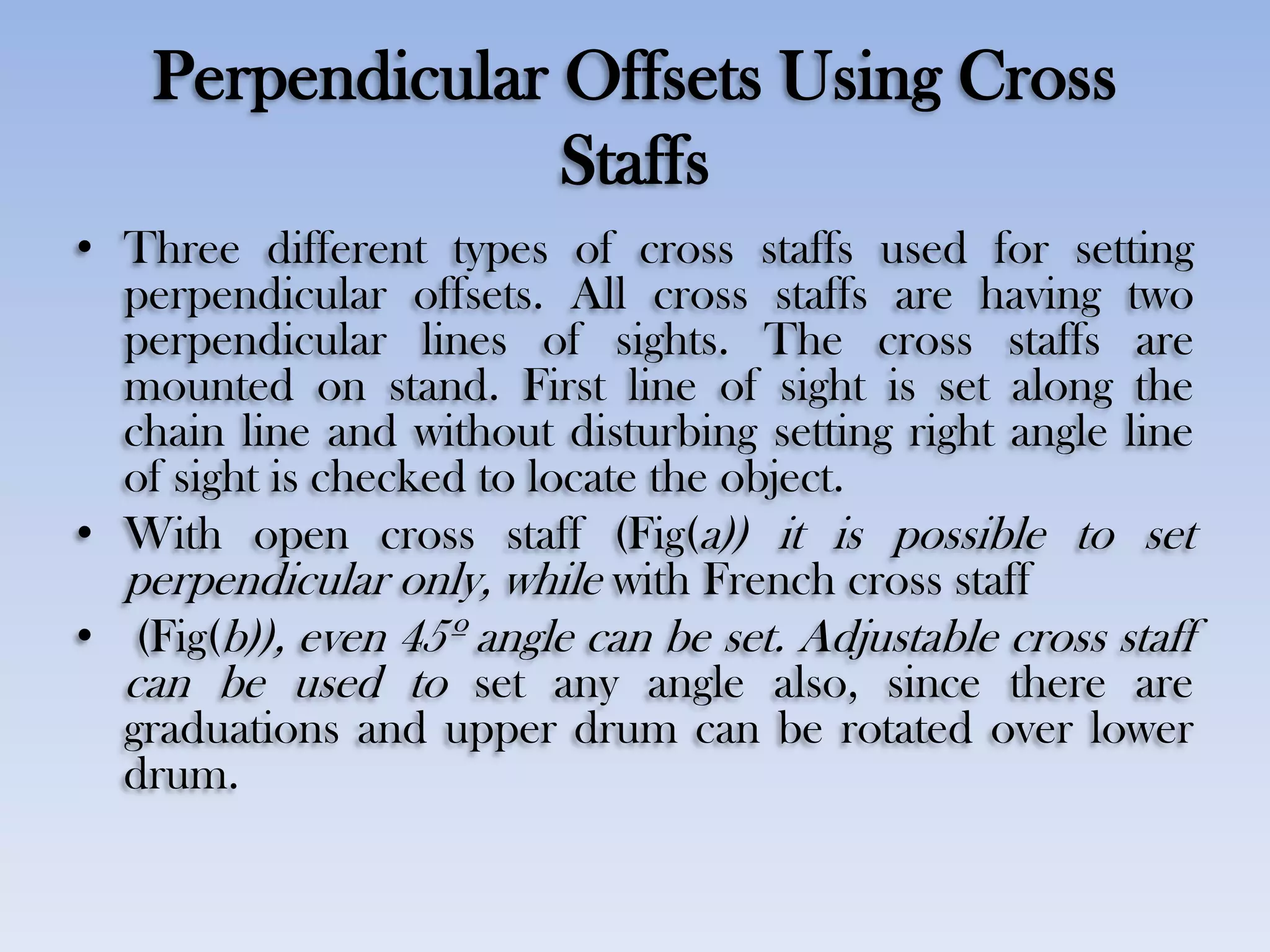 Perpendicular Offsets Using Cross
Staffs
• Three different types of cross staffs used for setting
perpendicular offsets. All cross staffs are having two
perpendicular lines of sights. The cross staffs are
mounted on stand. First line of sight is set along the
chain line and without disturbing setting right angle line
of sight is checked to locate the object.
• With open cross staff (Fig(a)) it is possible to set
perpendicular only, while with French cross staff
• (Fig(b)), even 45º angle can be set. Adjustable cross staff
can be used to set any angle also, since there are
graduations and upper drum can be rotated over lower
drum.
 