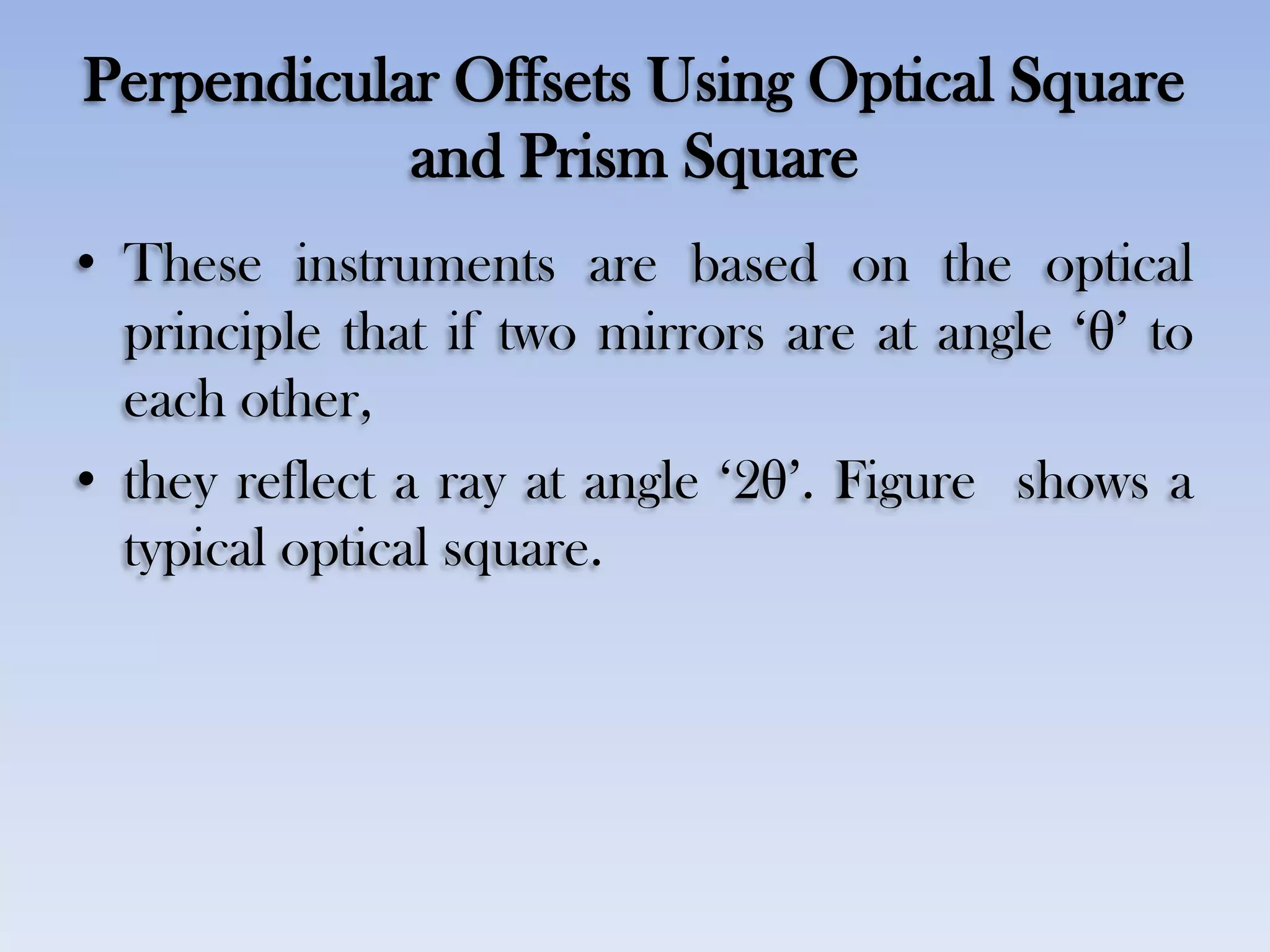 Perpendicular Offsets Using Optical Square
and Prism Square
• These instruments are based on the optical
principle that if two mirrors are at angle „θ‟ to
each other,
• they reflect a ray at angle „2θ‟. Figure shows a
typical optical square.
 