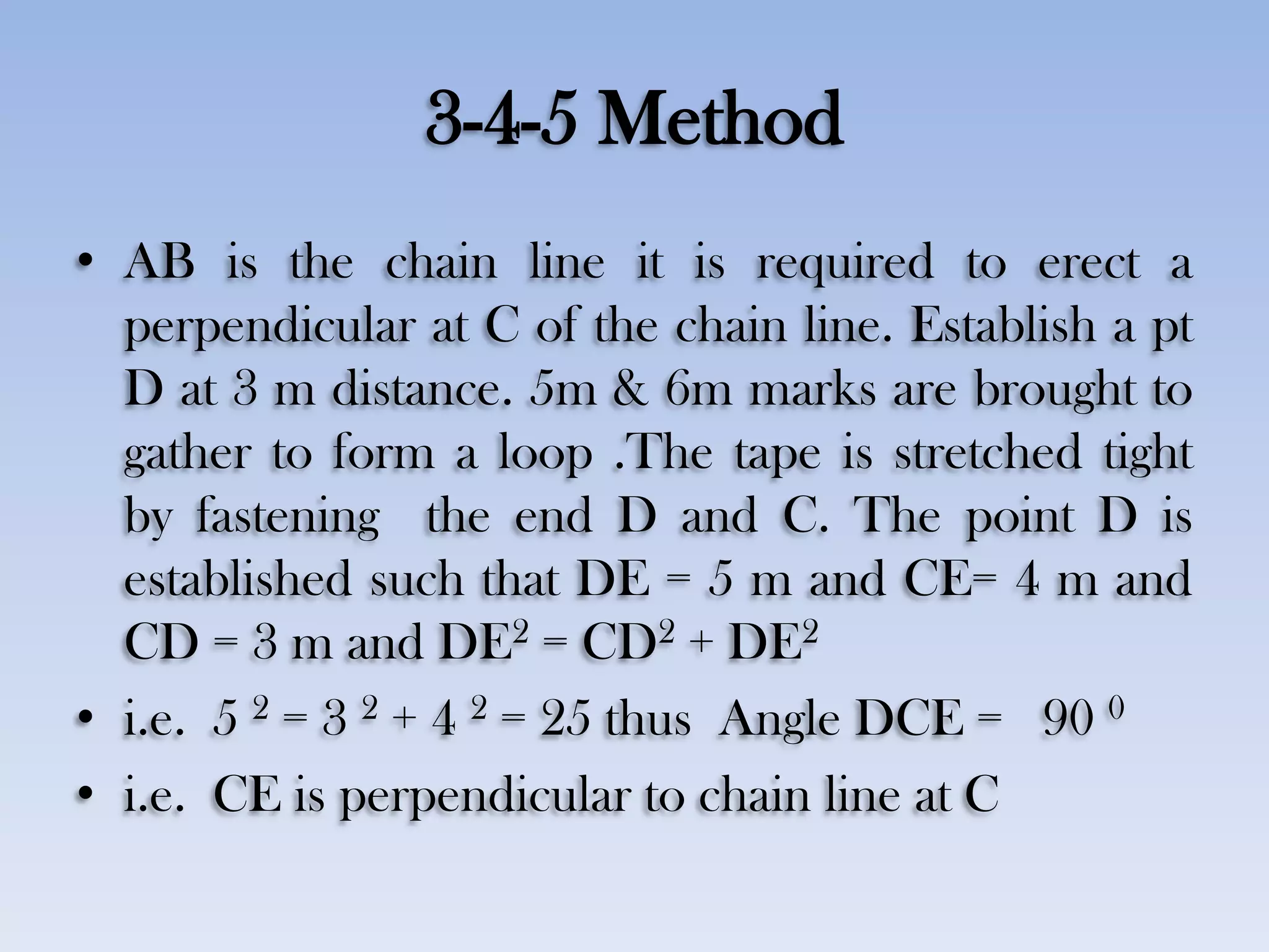 3-4-5 Method
• AB is the chain line it is required to erect a
perpendicular at C of the chain line. Establish a pt
D at 3 m distance. 5m & 6m marks are brought to
gather to form a loop .The tape is stretched tight
by fastening the end D and C. The point D is
established such that DE = 5 m and CE= 4 m and
CD = 3 m and DE2 = CD2 + DE2
• i.e. 5 2 = 3 2 + 4 2 = 25 thus Angle DCE = 90 0
• i.e. CE is perpendicular to chain line at C
 