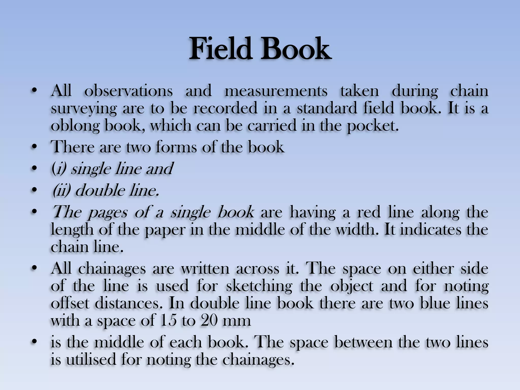 Field Book
• All observations and measurements taken during chain
surveying are to be recorded in a standard field book. It is a
oblong book, which can be carried in the pocket.
• There are two forms of the book
• (i) single line and
• (ii) double line.
• The pages of a single book are having a red line along the
length of the paper in the middle of the width. It indicates the
chain line.
• All chainages are written across it. The space on either side
of the line is used for sketching the object and for noting
offset distances. In double line book there are two blue lines
with a space of 15 to 20 mm
• is the middle of each book. The space between the two lines
is utilised for noting the chainages.
 