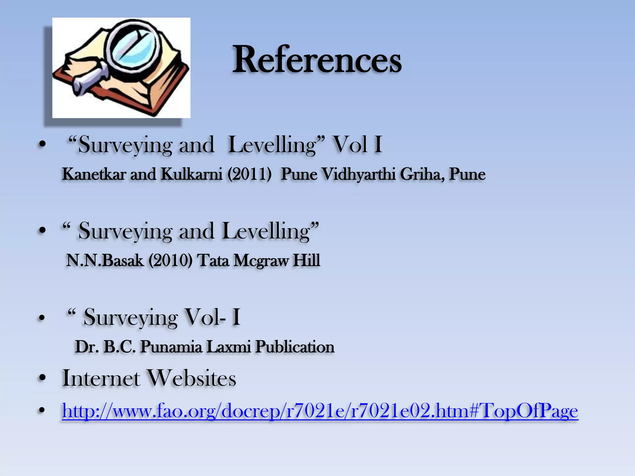 References
• “Surveying and Levelling” Vol I
Kanetkar and Kulkarni (2011) Pune Vidhyarthi Griha, Pune
• “ Surveying and Levelling”
N.N.Basak (2010) Tata Mcgraw Hill
• “ Surveying Vol- I
Dr. B.C. Punamia Laxmi Publication
• Internet Websites
• http://www.fao.org/docrep/r7021e/r7021e02.htm#TopOfPage
 