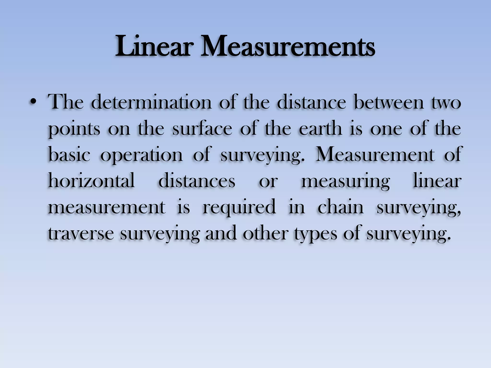 Linear Measurements
• The determination of the distance between two
points on the surface of the earth is one of the
basic operation of surveying. Measurement of
horizontal distances or measuring linear
measurement is required in chain surveying,
traverse surveying and other types of surveying.
 