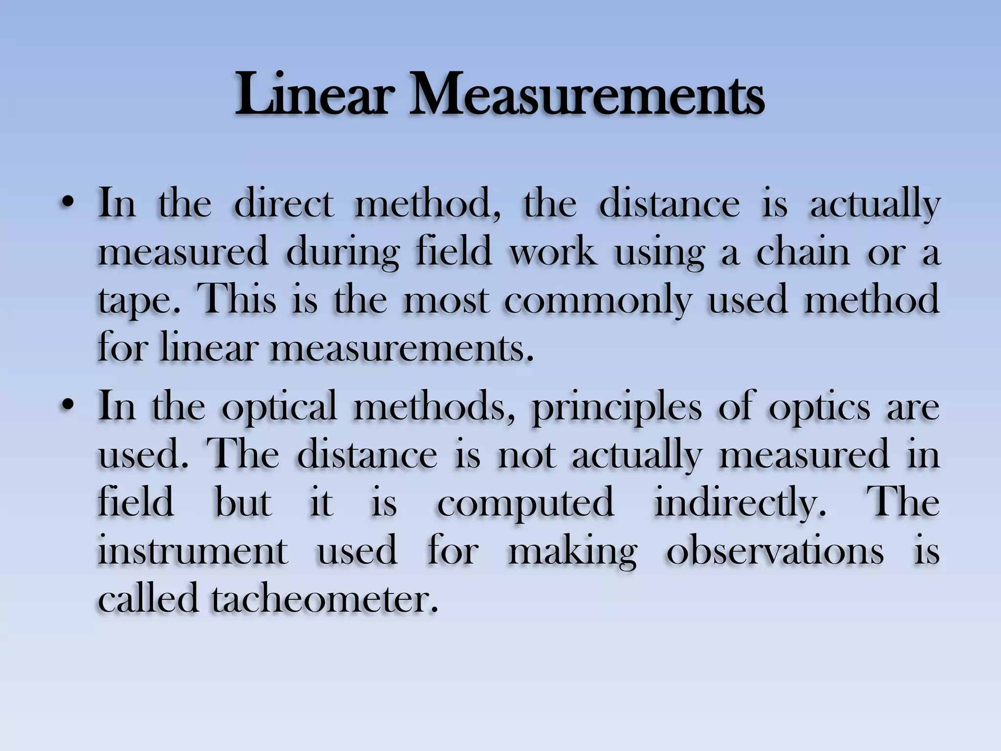 Linear Measurements
• In the direct method, the distance is actually
measured during field work using a chain or a
tape. This is the most commonly used method
for linear measurements.
• In the optical methods, principles of optics are
used. The distance is not actually measured in
field but it is computed indirectly. The
instrument used for making observations is
called tacheometer.
 
